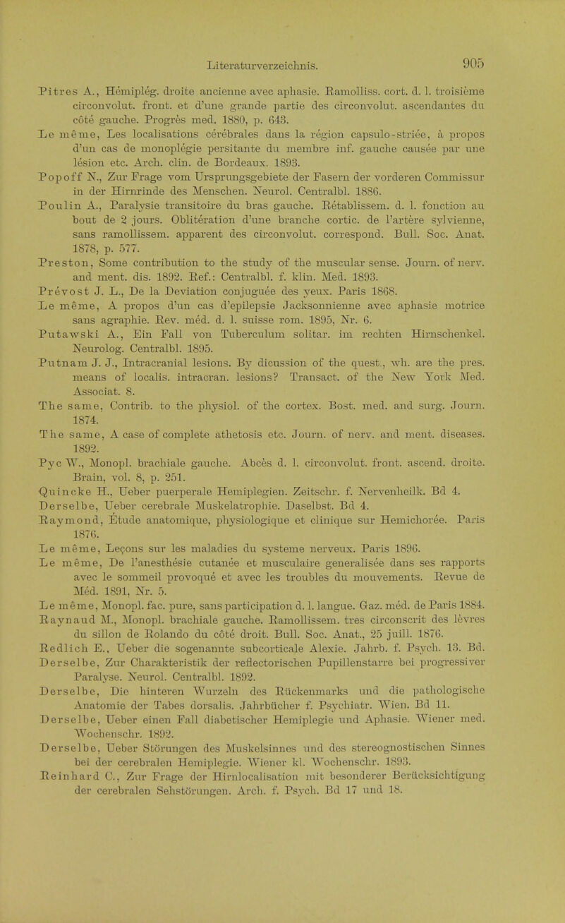 Pitres A., Hemipleg. droite ancieime avec apliasie. Ramolliss. cort. d. I. troisieme circonvolut. front, et d'une grande partie des circonvolut. ascendantes du cöte gauche. Progres med. 1880, p. 643. Iie meine, Les localisations cerebrales dans la region capsulo-striee, ä propos d'un cas de nionoplegie persitante du membre inf. gauche causee par une lesion etc. Arch. clin. de Bordeaux. 1893. Pop off N., Zur Frage vom Ursprungsgebiete der Fasern der vorderen Commissur in der Hinrrinde des Menschen. Neurol. Centralbl. 1886. Poulin A., Paralysie transitoire du bras gauche. Retablissem. d. 1. fonction au bout de 2 jours. Obliteration d'une branche cortic. de l'artere sylvienne, sans ramollissem. apparent des circonvolut. correspond. Bull. Soc. Anat. 1S78, p. 577. Preston, Some contribution to the study of the muscular sense. Journ. of nerv. and ment. dis. 1892. Eef.: Centralbl. f. klin. Med. 1893. Prevost J. L., De la Deviation conjuguee des yeux. Paris 1868. De meme, A propos d'un cas d'epilepsie Jacksonnienne avec aphasie motrice sans agraphie. Rev. med. d. 1. suisse rom. 1895, Nr. 6. Putawski A., Ein Fall von Tuberctilum solitar. im rechten Hirnschenkel. Neurolog. Centralbl. 1895. Putnam J. J., Ditracranial lesions. By dicussion of the quest., \vh. are the pres. means of localis, intracran. lesions? Transact. of the New York Med. Associat. 8. The same, Contrib. to the physiol. of the cortex. Bost. med. and surg. Journ. 1874. The same, A case of complete athetosis etc. Journ. of nerv, and ment. diseases. 1892. Pye W., Monopl. brachiale gauche. Abces d. 1. circonvolut. front, ascend. droite. Brain, vol. 8, p. 251. ■Quincke H., Ueber puerperale Hemiplegien. Zeitschr. f. Nervenheilk. Bd 4. Derselbe, Ueber cerebrale Muskelatropbie. Daselbst. Bd 4. Raymond, Etüde anatoruique, physiologique et clinique Sur Hemichoree. Paris 1876. De meme, Decons Sur les maladies du Systeme nerveux. Paris 1896. De meme, De l'anesthesie cutanee et musculaire generalisee dans ses rapports avec le sommeil provoque et avec les troubles du mouvements. Pevue de Med. 1891, Nr. 5. De meme, Monopl. fac. pure, sans partieipation d. 1. langue. Gaz. med. de Paris 1884. Raynaud M., Monopl. bi-achiale gauche. Ramollissem. tres circonscrit des levres du sillon de Rolando du cöte droit. Bull. Soc. Anat., 25 juill. 1876. Redlich E., Ueber die sogenannte snbeortieale Alexie. Jahrb. f. Psych. 13. Bd. Derselbe, Zur Charakteristik der reflectorischen Pupillenstarre bei progressiver Paralyse. Neurol. Centralbl. 1892. Derselbe, Die hinteren Wurzeln des Rückenmarks und die pathologische Anatomie der Tabes dorsalis. Jahrbücber f. Psychiater. Wien. Bd 11. Derselbe, Ueber einen Fall diabetischer Hemiplegie und Aphasie. Wiener med. Wochenschr. 1892. Derselbe, Ueber Störungen des Muskelsinnes und des stereognostischen Sinnes bei der cerebralen Hemiplegie. Wiener kl. Wocbenschr. 1893. Reinliard C, Zur Frage der Hirnlocalisation mit besonderer Beriicksicbtigung der cerebralen Sebstörungen. Arcb. f. Psych. Bd 17 und 18.