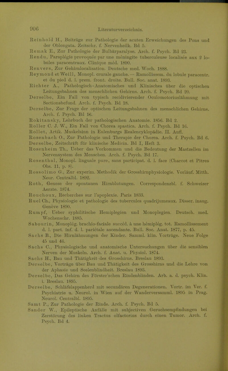 Reinhold H., Beiträge zur Pathologie der acuten Erweichungen des Pons und der Oblongata. Zeitschr. f. Nervenheilk. Bd 5. Remak E., Zur Pathologie der Bulbärparalyse. Arch. f. Psych. Bd 23. Ren du, Paraplegie provoquee par une meningite tubei-culeuse localisee aux 2 lo- bules paracentraux. Clinique med. 1890. Renvers, Zur Gehirnlocalisation. Deutsche med. Woch. 1888. Reymond et Weill, Monopl. crurale gauche. — Ramollissem. du lobule paracentr. et du pied d. 1. prem. front, droite. Bull. Soc. anat. 1893. Richter A., Pathologisch-Anatomisches und Klinisches über die optischen Leitungsbahnen des menschlichen Gehirns. Arch. f. Psych. Bd 20. Derselbe, Ein Fall von typisch recidivierender Oculomotoriuslähmung mit Sectionsbefund. Arch. f. Psych. Bd 18. Derselbe, Zur Frage der optischen Leitungsbahnen des menschlichen Gehirns. Arch. f. Psych. Bd IG. Rokitansky, Lehrbuch der pathologischen Anatomie. 1856. Bd 2. Roller C. J. W., Ein Fall von Chorea spastica. Arch. f. Psych. Bd IG. Rollet, Artik. Muskelsinn in Eulenburgs Realencyklopädie. II. Aufl. Rosenbach 0., Zur Pathologie und Therapie der Chorea. Arch. f. Psych. Bd 6. Derselbe, Zeitschrift für klinische Medicin. Bd I, Heft 3. Rosenheim Th, Ueber das Vorkommen und die Bedeutung der Mastzellen im Nervensystem des Menschen. Arch. f. Psych. Bd 17. Rosenthal, Monopl. linguale pure, sans participat. d. 1. face (Charcot et Pitres Obs. 11, p. 8). Rossolimo G., Zur experim. Methodik der Grosshirnphysiologie. Vorläuf. Mitth. Neur. Centralbl. 1892. Roth, Genese der spontanen Hirnblutungen. Correspondenzbl. f. Schweizer Aerzte. 1874. Rouchoux, Recherches sur Tapoplexie. Paris 1833. Ruel Ch, Physiologie et pathologie des tubercules quadrijunieaux. Disser. inaug. Geneve 1890. Rumpf, Ueber syphilitische Hemiplegien und Monoplegien. Deutsch, med. Wochen sehr. 1885. Sabourin, Monopleg. brachio-faciale succed. ä une hemipleg. tot. Ramollissement d. 1. part. inf. d. 1. parietale ascendante. Bull. Soc. Anat. 1877, p. 45. Sachs B., Die Hirnlähmungen der Kinder. Samml. klin. Vorträge. Neue Folge 45 und 46. Sachs C, Physiologische und anatomische Untersuchungen über die sensiblen Nerven der Muskeln. Arch. f. Anat. u. Physiol. 1874. Sachs H., Bau und Thätigkeit-des Grosshirns. Breslau 1893. Derselbe, Vorträge über Bau und Thätigkeit des Grosshirns und die Lehre von der Aphasie und Seelenblindheit. Breslau 1893. Derselbe, Das Gehirn des Förster'schen Rindenblinden. Arb. a. d. psych. Klin. i. Breslau. 1895. Derselbe, Schläfelappenherd mit secundären Degenerationen. Vortr. im Ver. f. Psychiatrie u. Neurol. in Wien auf der Wanderversamml. 1895 in Prag. Neurol. Centralbl. 1895. Samt P., Zur Pathologie der Rinde. Arch. f. Psych. Bd 5. Sander W., Epileptische Anfälle mit subjectiven Geruchsempfindungen bei Zerstörung des linken Tractus olfactorius durch einen Tumor. Arch. f. Psych. Bd 4.