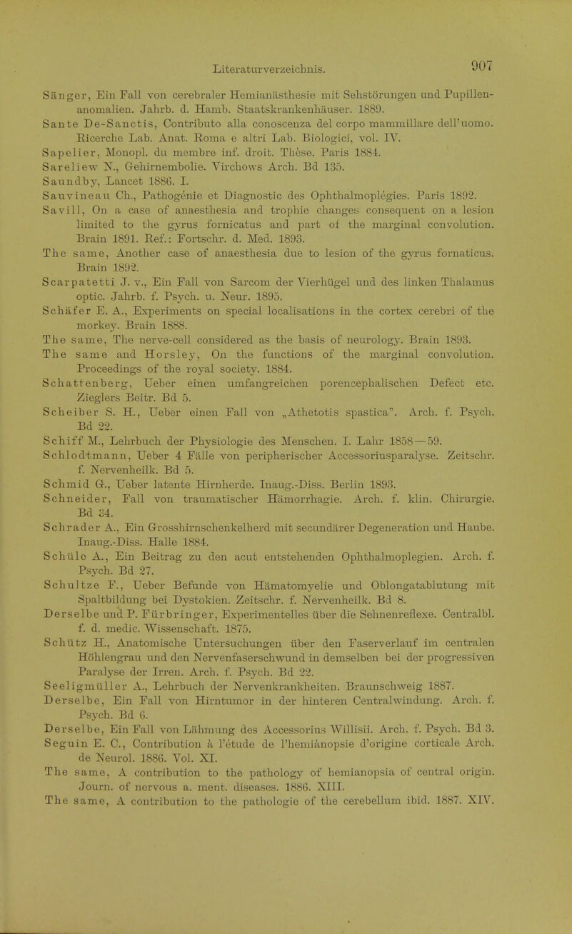 907 Sänger, Ein Fall von cerebraler Hemianästhesie mit Sehstörungen und Pupillen- anomalien. Jahrb. d. Hamb. Staatskrankenhäuser. 1889. Sante De-Sanctis, Contributo alla conoscenza del corpo mammillare dell'uomo. Ricerche Lab. Anat. Roma e altri Lab. Biologici, vol. IV. Sapelier, Monopl. du membre inf. droit. These. Paris 1884. Sareliew N., Gehirnembolie. Virchows Arch. Bd 135. Saundby. Lancet 18S6. I. Sauvineau Ch., Pathogenie et Diagnostic des Ophthalmoplegies. Paris 1892. Savill, On a case of anaesthesia and trophie changes consequent on a lesion limited to the gyrus fornicatus and part of the marginal convolution. Brain 1891. Ref.: Fortschr. d. Med. 1893. The same, Another case of anaesthesia due to lesion of the gyrus fornaticus. Brain 1892. Scarpatetti J. v., Ein Fall von Sarcom der Vierhügel und des linken Thalamus optic. Jahrb. f. Psych, u. Neur. 1895. Schäfer E. A., Experiments on special localisations in the cortex cerebri of the morke}-. Brain 1888. The same, The nerve-cell considered as the basis of neurology. Brain 1893. The same and Horsley, On the functions of the marginal convolution. Proceedings of the royal Society. 1884. Schattenberg, Ueber einen umfangreichen porencephalischen Defect etc. Zieglers Beitr. Bd 5. Scheiber S. H., Ueber einen Fall von „Athetotis spastica. Arch. f. Psych. Bd 22. Schiff M., Lehrbuch der Physiologie des Menschen. I. Lahr 1858 — 59. Scklodtmann, Ueber 4 Fälle von peripherischer Accessoriusparalyse. Zeitschr. f. Nervenheilk. Bd 5. Schmid G., Ueber latente Hirnherde. Inaug.-Diss. Berlin 1893. Schneider, Fall von traumatischer Hämorrhagie. Arch. f. Hin. Chirurgie. Bd 34. Schräder A., Ein Grosshirnschenkelherd mit secundärer Degeneration und Haube. Inaug.-Diss. Halle 1884. Schülc A., Ein Beitrag zu den acut entstehenden Ophthalmoplegien. Arch. f. Psych. Bd 27. Schul tze F., Ueber Befunde von Hämatomyelie und Oblongatablutung mit Spaltbildung bei Dystokien. Zeitschr. f. Nervenheilk. Bd 8. Derselbe und P. Für bringer, Experimentelles über die Sehnenreflexe. Centralbl. f. d. medic. Wissenschaft. 1875. Schütz H, Anatomische Untersuchungen über den Faserverlauf im centralen Höhlengrau und den Nervenfaserschwund in demselben bei der progressiven Paralyse der Irren. Arch. f. Psych. Bd 22. Seeligmüller A., Lehrbuch der Nervenkrankheiten. Braunschweig 1887. Derselbe, Ein Fall von Hirntumor in der hinteren Centraiwindung. Arch. f. Psych. Bd 6. Derselbe, Ein Fall von Lähmung des Accessorius Willisii. Arch. f. Psych. Bd 3. Seguin E. C, Contribution ä l'etude de l'hemiänopsie d'origine corticale Arch. de Neurol. 1886. Vol. XI. The same, A contribution to the pathology of hemianopsia of central origin. Journ. of nervous a. ment. diseases. 1886. XIII. The same, A contribution to the pathologie of the cerebellum ibid. 1887. XIV.