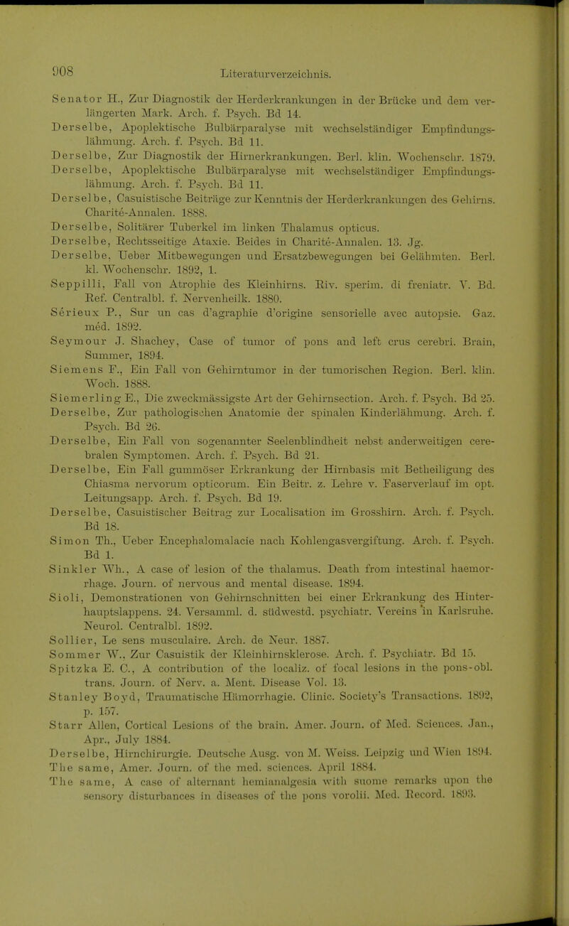 Senator EL, Zur Diagnostik der Herderkrankungen in der Brücke und dem ver- längerten Mark. Arch. f. Psych. Bd 14. Derselbe, Apoplektische Bulbärparalyse mit wechselständiger Empfindungs- lähmung. Arch. f. Psych. Bd 11. Derselbe, Zur Diagnostik der Hirnerkrankungen. Berl. klin. Wochensclir. 1879. Derselbe, Apoplektische Bulbärparalyse mit Avechselständiger Empfindungs- lähmung. Arch. f. Psych. Bd 11. D erselbe, Casuistische Beiträge zur Kenntnis der Herderkrankungen des Gehirns. Charite-Annalen. 1888. Derselbe, Solitärer Tuberkel im linken Thalamus opticus. Derselbe, Eechtsseitige Ataxie. Beides in Charite-Annalen. 13. Jg. Derselbe, Ueber Mitbewegungen und Ersatzbewegungen bei Gelähmten. Berl. kl. Wochenschr. 1892, 1. Seppilli, Fall von Atrophie des Kleinhirns. Eiv. sperim. di freniatr. V. Bd. Ref. Centralbl. f. Nervenheilk. 1880. Serieux P., Sur un cas d'agraphie d'origine sensorielle avec autopsie. Gaz. med. 1892. Seymour J. Shachey, Case of tumor of pons and left crus cerebri. Brain, Summer, 1894. Siemens F., Ein Fall von Gehirntumor in der tumorischen Region. Berl. klin. Woch. 1888. Siemerling E., Die zweckmässigste Art der Gehirnsection. Arch. f. Psych. Bd 25. Derselbe, Zur pathologischen Anatomie der spinalen Kinderlähmung. Arch. f. Psych. Bd 26. Derselbe, Ein Fall von sogenannter Seelenblindheit nebst anderweitigen cere- bralen Symptomen. Arch. f. Psych. Bd 21. Derselbe, Ein Fall gummöser Erkrankung der Hirnbasis mit Betheiligung des Chiasma nervorum opticorum. Ein Beitr. z. Lehre v. Faserverlauf im opt. Leitungsapp. Arch. f. Psych. Bd 19. Derselbe, Casuistischer Beitrag zur Localisation im Grosshirn. Arch. f. Psych. Bd 18. Simon Th., Ueber Encepha,lomalacie nach Kohlengasvergiftung. Arch. f. Psych. Bd 1. Sinkler Wh., A case of lesion of the thalamus. Death from intestinal haemor- rhage. Journ. of nervous and mental disease. 1894. Sioli, Demonstrationen von Gehirnschnitten bei einer Erkrankung des Hinter- hauptslappens. 24. Versamml. d. südwestd. psychiatr. Vereins 'in Karlsruhe. Neurol. Centralbl. 1892. Solliev, Le sens musculaire. Arch. de Neur. 1887. Sommer W.. Zur Casuistik der Kleinhirnsklerose. Arch. f. Psychiatr. Bd 15. Spitzka E. C, A contribution of the localiz. of focal lesions in the pons-obl. trans. Journ. of Nerv. a. Ment. Disease Vol. 13. Stanley Boyd, Traumatische Hämorrhagie. Clinic. Society's Transactions. 1892, p. 157. Starr Allen, Cortical Lesions of the brain. Amer. Journ. of Med. Sciences. Jan., Apr., July 1884. Derselbe, Hirnchirurgie. Deutsche Ausg. von M. Weiss. Leipzig und Wien 1894. The same, Amer. Journ. of the med. sciences. April 1884. The same, A case of alternant hemianalgesia with suome remarks upon the sensory disturbances in diseases of the pons vorolii. Med. Record. 1893.