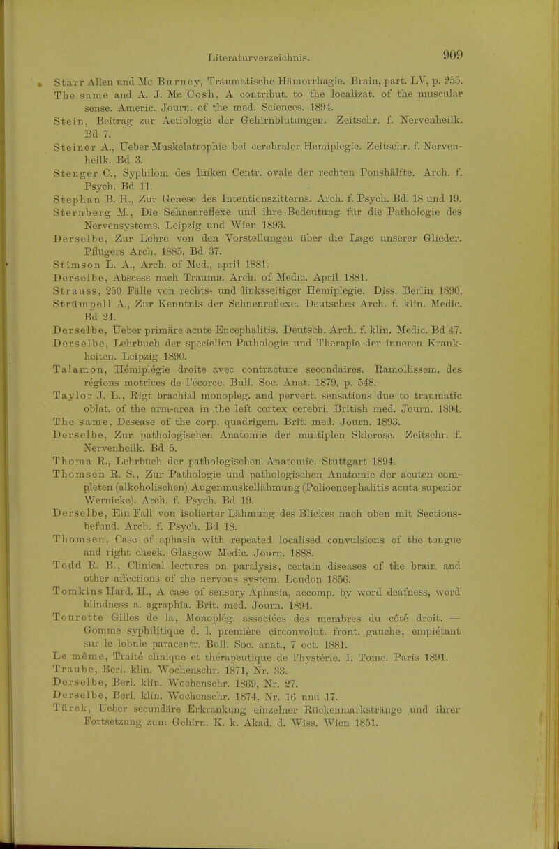 Starr Allen und Mc Burney, Traumatische Hämorrhagie. Brain, part. LV, p. 255. The same and A. J. Mc Gosh, A contribut. to the localizat. of the muscular sense. Americ. Journ. of the med. Sciences. 1894. Stein, Beitrag zur Aetiologie der Gehirnblutungen. Zeitschr. f. Nervenheilk. Bd 7. Steiner A., Ueber Muskelatrophie bei cerebraler Hemiplegie. Zeitschr. f. Nerven- heilk. Bd 3. Stenger C., Syphilom des linken Centr. ovale der rechten Ponshälfte. Arch. f. Psych. Bd 11. Stephan B. H., Zur Genese des Intentionszitterns. Arch. f. Psych. Bd. 18 und 19. Sternberg M., Die Sehnenreflexe und ihre Bedeutung für die Pathologie des Nervensystems. Leipzig und Wien 1893. Derselbe, Zur Lehre von den Vorstellungen über die Lage unserer Glieder. Pflügers Arch. 1885. Bd 37. Stimson L. A., Arch. öf Med., april 1881. Derselbe, Abscess nach Trauma. Arch. of Medic. April 1881. Strauss, 250 Fälle von rechts- und linksseitiger Hemiplegie. Diss. Berlin 1890. Strümpell A., Zur Kenntnis der Sehnenreflexe. Deutsches Arch. f. klin. Medic. Bd 24. Derselbe, Ueber primäre acute Encephalitis. Deutsch. Arch. f. klin. Medic. Bd 47. Derselbe, Lehrbuch der speciellen Pathologie und Therapie der inneren Krank- heiten. Leipzig 1890. Talamon, Hemiplegie droite avec contracture secondaires. Ramollissem. des regions motrices de l'ecorce. Bull. Soc. Anat. 1879, p. 548. Taylor J. L., Rigt brachial monopleg. and perverfc. sensations due to traurnatic oblat. of the arm-area in the left cortex cerebri. British med. Journ. 1894. The same, Desease of the coi'p. quadrigem. Brit. med. Journ. 1893. Derselbe. Zur pathologischen Anatomie der multiplen Sklerose. Zeitschr. f. Nervenheilk. Bd 5. Thoma R., Lehrbuch der pathologischen Anatomie. Stuttgart 1894. Thomsen R. S., Zur Pathologie und pathologischen Anatomie der acuten com- pleten (alkoholischen) Augenmuskellähmung (Polioencephalitis acuta superior VVernicke). Arch. f. Psych. Bd 19. Derselbe, Ein Fall von isolierter Lähmung des Blickes nach oben mit Sections- befund. Arch. f. Psych. Bd 18. Thomsen, Case of aphasia with repeated localised convulsions of the tongue and right cheek. Glasgow Medic. Journ. 1888. Todd R. B., Clinical lectures on paralysis, certain diseases of the brain and other affections of the nervous System. London 1856. TomkinsHard. H, A case of sensory Aphasia, accomp. by word deafness, word blindness a. agraphia. Brit. med. Journ. 1894. Tourette Gilles de la, Monopleg. associees des membres du cöte droit. — Gomme syphilitique d. 1. premiere circonvolut. front, gauche, empietant sur le lobule paracentr. Bull. Soc. anat., 7 oct. 1881. Le meme, Traite clinique et therapeutique de Hysterie. I. Tome. Paris 1891. Traube, Berl. klin. Wochenschr. 1871, Nr. 33. Derselbe, Berl. klin. Wochenschr. 1869, Nr. 27. Derselbe, Berl. klin. Wochenschr. 1874, Nr. 16 und 17. Türck, Ueber secundäre Erkrankung einzelner Rückenmarkstränge und ihrer Fortsetzung zum Gehirn. K. k. Akad. d. Wiss. Wien 1851.
