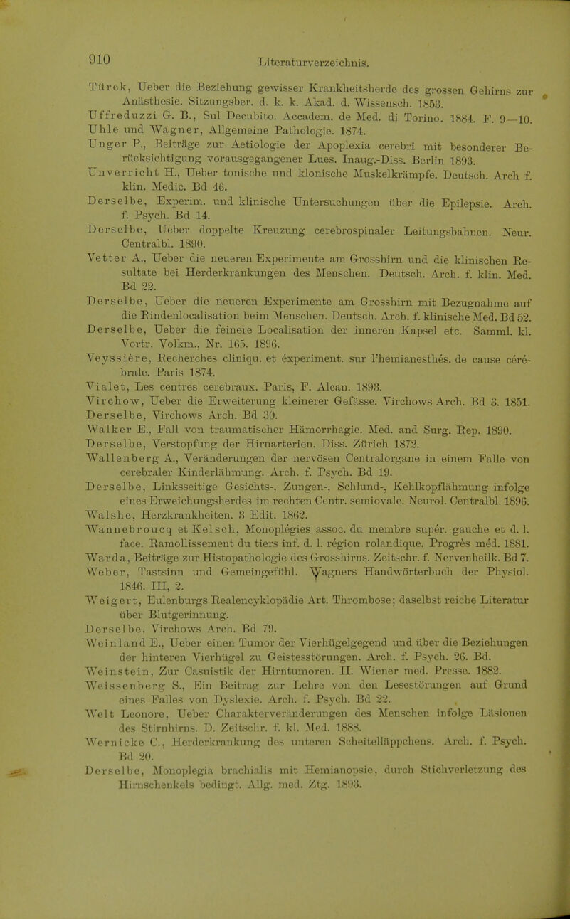 Türck, Ueber die Beziehung gewisser Krankheitsherde des grossen Gehirns zur Anästhesie. Sitzungsber. d. k. k. Akad. d. Wissensch. 1853. Uffreduzzi G. B., Sul Decubito. Accadem. de Med. di Torino. 1884. F. 9—10. Uhle und Wagner, Allgemeine Pathologie. 1874. Unger P., Beiträge zur Aetiologie der Apoplexia cerebri mit besonderer Be- rücksichtigung vorausgegangener Lues. Inaug.-Diss. Berlin 1893. Unverricht H., Ueber tonische und klonische Muskelkrämpfe. Deutsch. Arch f. klin. Medic. Bd 46. Derselbe, Experim. und klinische Untersuchungen über die Epilepsie. Arch f. Psych. Bd 14. Derselbe, Ueber doppelte Kreuzung cerebrospinaler Leitungsbahnen. Neur. Centralbl. 1890. Vetter A., Ueber die neueren Experimente am Grosshirn und die klinischen Re- sultate bei Herderkrankungen des Menschen. Deutsch. Arch. f. klin. Med. Bd 22. Derselbe, Ueber die neueren Experimente am Grosshirn mit Bezugnahme auf die Eindenlocalisation beim Menschen. Deutsch. Arch. f. klinische Med. Bd 52. Derselbe, Ueber die feinere Localisation der inneren Kapsel etc. Samml. kl. Vortr. Volkm., Nr. 165. 1896. Veyssiere, Eecherches cliniqu. et experiment. sur l'hemianesthes. de cause cere- brale. Paris 1874. Vialet, Les centres cerebraux. Paris, F. Alcan. 1893. Virchow, Ueber die Erweiterung kleinerer Gefässe. Virchows Arch. Bd 3. 1851. Derselbe, Virchows Arch. Bd 30. Walker E., Fall von traumatischer Hämorrhagie. Med. and Surg. Rep. 1890. Derselbe, Verstopfung der Hirnarterien. Diss. Zürich 1872. Wallenberg A., Veränderungen der nervösen Centraiorgane in einem Falle von cerebraler Kinderlähmung. Arch. f. Psych. Bd 19. Derselbe, Linksseitige Gesichts-, Zungen-, Schlund-, Kehlkopflähmung infolge eines Erweichungsherdes im rechten Centr. semiovale. Neuro]. Centralbl. 1896. Walshe, Herzkrankheiten. 3 Edit. 1862. Wannebroucq etKelsch, Monoplegies assoc. du membre super, gauche et d. 1. face. Ramollissement du tiers inf. d. 1. region rolandique. Progres med. 1881. Warda, Beiträge zur Histopathologie des Grosshirns. Zeitschr. f. Nervenheilk. Bd7. Weber, Tastsinn und Gemeingefühl. Wagners Handwörterbuch der Phjrsiol. 1846. III, 2. Weigert, Eulenburgs Realencyklopädie Art. Thrombose; daselbst reiche Literatur über Blutgerinnung. Derselbe, Virchows Arch. Bd 79. Wein 1 and E., Ueber einen Tumor der Vierhügelgegend und über die Beziehungen der hinteren Vierhügel zu Geistesstörungen. Arch. f. Psych. 26. Bd. Weinstein, Zur Casuistik der Hirntumoren. II. Wiener med. Presse. 1882. Weissenberg S., Ein Beitrag zur Lehre von den Lesestörungen auf Grund eines Falles von Dyslexie. Arch. f. Psych. Bd 22. Welt Leonore, Ueber Charakterveränderungen des Menschen infolge Läsionen des Stirnhirns. D. Zeitschr. f. kl. Med. 1888. Wer nicke C, Herderkrankung des unteren Scheitelläppchens. Arch. f. Psych. Bd 20. Derselbe, Monoplegia brachialis mit Hemianopsie, durch Stichverletzung des Hirnschenkels bedingt. Allg. med. Ztg. 1893.