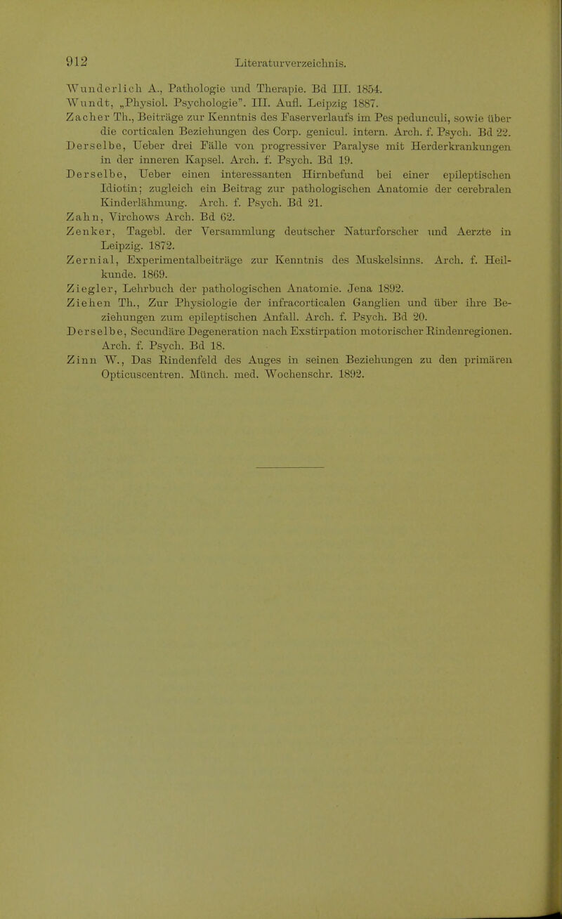 Wunderlich A., Pathologie und Therapie. Bd III. 1854. Wundt, „Physiol. Psychologie. III. Aufl. Leipzig 1887. Zacher Th., Beiträge zur Kenntnis des Faserverlaufs im Pes pedunculi, sowie über die corticalen Beziehungen des Corp. genicul. intern. Arch. f. Psych. Bd 22. Derselbe, Ueber drei Fälle von progressiver Paralyse mit Herder krankungen in der inneren Kapsel. Arch. f. Psych. Bd 19. Derselbe, Ueber einen interessanten Hirnbefund bei einer epileptischen Idiotin; zugleich ein Beitrag zur pathologischen Anatomie der cerebralen Kinderlähmung. Arch. f. Psych. Bd 21. Zahn, Virchows Arch. Bd 62. Zenker, Tagebl. der Versammlung deutscher Naturforscher und Aerzte in Leipzig. 1872. Zernial, Experimentalbeiträge zur Kenntnis des Muskelsinns. Arch. f. Heil- kunde. 1869. Ziegler, Lehrbuch der pathologischen Anatomie. Jena 1892. Ziehen Th., Zur Physiologie der infracorticalen Ganglien und über ihre Be- ziehungen zum epileptischen Anfall. Arch. f. Psych. Bd 20. Derselbe, Secundäre Degeneration nach Exstirpation motorischer Rindenregionen. Arch. f. Psych. Bd 18. Zinn W., Das Eindenfeld des Auges in seinen Beziehungen zu den primären Opticuscentren. Münch, med. Wochenschr. 1892.