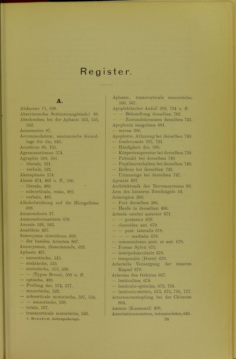 Reg i ster. A. Abducens 75, 638. Aberrierendes Seitenstrangbündel 89. Abschreiben bei der Aphasie 553, 555, 562. Accessorius 87. AccomxQodabion, anatomische Grund- lage für die, 645. Acusticus 80, 155. Agrammatismus 574. Agraphie 518, 561. — literale, 521. — verbale, 521. Akataphasie 574. Alexie 474, 482 u. ff., 526. — literale, 483. — subcorticale, reine, 482. — verbale, 483. Alkoholwirkung auf die Hirngefässe 698. Ammonsborn 27. Ammonshornarterie 678. Amusie 526, 563. Anarthrie 497. Aneurysma cirsoideum 692. — der basalen Arterien 867. Aneurysmen, dissecierende, 692. Aphasie 497. — amnestische. 515. — ataktische, 515. — motorische, 513, 530. (Typus Broca), 550 u. ff. — optische, 489. — Prüfung der, 574, 577. — sensorische, 522. — subcorticale motorische, 527, 556. sensorische, 528. — totale, 527. — transcorticale motorische, 532. y. Monakow, Gehirnpathologio. Aphasie, transcorticale sensorische. 530, 567. Apoplektischer Anfall 282, 734 u. ff. — Behandlung desselben 782. — — Zustandekommen desselben 743. Apoplexia sanguinea 681. — serosa 296. Apoplexie, Athmungbei derselben 740. — foudroyante 707, 721. — Häufigkeit der, 695. — Körpertemperatur bei derselben 739. — Pulszahl bei derselben 740. — Pupillenverhalten bei derselben 740. — Beflexe bei derselben 742. — TJrinmenge bei derselben 747. Apraxie 497. Architektonik des Nervensystems 99. Arm des hinteren Zweihügels 54. Armregion 382. — Foci derselben 386. — Herde in derselben 406. Arteria cerebri anterior 671. — — posterior 676. — choroidea ant. 679. — — post. lateralis 678. medialis 678. — communicans post. et ant. 679. — Fossae Sylvii 672. — interpeduncularis 678. — temporalis (Duret) 679. Arterielle Versorgung der inneren Kapsel 679. Arterien des Gehirns 667. — lenticuläre, 674. — lenticulo-optische, 673, 716. — lenticulo-striäre, 673, 675, 716, 717. Arterienverstopfung bei der Chlorose 804. Asemie (Kussmaul) 498. Associationscentren, intranucleäre, 645. 58