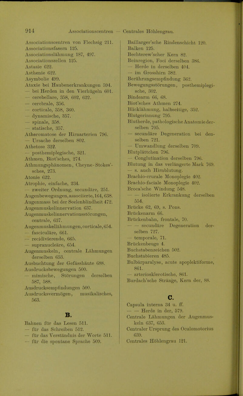 Centrales Höhlengrau. Associationscenfcren von Flechsig 211. Associationsfasern 125. Associationslähmung 187, 497. Associationszellen 125. Astasie 622. Asthenie 622. Asymbolie 499. Ataxie bei Haubenerkrankungen 594. - bei Herden in den Vierhügeln 601. - cerebellare, 358, 602, 622. — cerebrale, 356. — corticale, 358, 360. — dynamische, 357. — spinale, 358. — statische, 357. Atheromatose der Hirnarterien 796. — Ursache derselben 802. Athetose 322. — postheiniplegische, 321. Athmen, Biot'sches, 274. Athmungsphänomen, Cheyne- Stokes'- sches, 273. Atonie 622. Atrophie, einfache, 234. — zweiter Ordnung, secundäre, 251. Augenbewegungen, associierte, 164, 638. Augenmass bei der Seelenblindheit 472. Augenmuskelinnervation 637. Augenmuskelinnervationsstörungen, centrale, 637. Augenmuskellähmungen, corticale, 654. — fasciculäre, 661. — recidivierende, 665. — supranucleäre, 654. Augenmuskeln, centrale Lähmungen derselben 653. Ausbuchtung der Gefässhäute 688. Ausdrucksbewegungen 500. — mimische, Störungen derselben 587, 588. Ausdrucksempfindungen 500. Ausdrucksvermögen, musikalisches, 563. B. Bahnen für das Lesen 511. — für das Schreiben 512. — für das Verständnis der Worte 511. — für die spontane Sprache 509. Baillarger'sche Eindenschicht 120. Balken 125. Bechterew'scher Kern 82. Beinregion, Foci derselben 386. — Herde in derselben 404. — im Grosshirn 382. Berührnngsempfindung 362. Bewegungsstörungen, postheniiplegi- sche, 302. Bindearm 66, 68. Biot'sches Athmen 274. Blicklähmung, halbseitige, 352. Blutgerinnung 795. Blutherde, pathologische Anatomie der- selben 705. — secundäre Degeneration bei den- selben 721. — Umwandlung derselben 709. Blutplättchen 796. - Conglutination derselben 796. Blutung in das verlängerte Mark 769. — s. auch Hirnblutung. Brachio-crurale Monoplegie 402. Brachio-faciale Monoplegie 402. Broca'sche Windung 548. — — isolierte Erkrankung derselben 554. Brücke 62, 69, s. Pons. Brückenarm 66. Brückenbahn, frontale, 70. — — secundäre Degeneration der- selben 727. — temporale, 71. Brückenbeuge 4. Buchstabenzeichen 502. Buchstabieren 485. Bulbärparalyse, acute apoplektiforme, 861. — arteriosklerotische, 861. Burdach'sche Stränge, Kern der, 88. c. Capsula interna 34 u. ff. — — Herde in der, 579. Centrale Lähmungen der Augenmus- keln 637, 653. Centraler Ursprung des Oculomotorius 639. Centrales Höhlengrau 121.