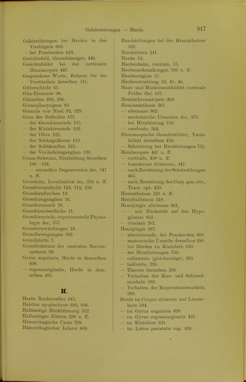 Gehörstörungen — Herde. 017 Gehörstörungen bei Herden in den Vierhügeln 603. — bei Ponsherden 019. Gesichtsfeld, überschüssiges, 449. Gesichtsfelder bei der corticalen Hemianopsie 447. Gesprochene Worte, Bahnen für das Verständnis derselben 511. (1 itterschicht 41. Glia-Elemente 98. Gliazellen 210, 236. Glossophaiyngeus 83. Granula von Nissl 92, 229. Grau der Geflechte 121. - der Grosshirnrinde 11). - der Kleinhirnrinde 122. — der Olive 123. — der Sehhügelkerne 112. — der Solitärzellen 123. — der Vorderhirnganglien 120. Graue Substanz, Eintheilung derselben 106-124. - — secundäre Degeneration der, 247 u. ff. (I Vi isshirn, Localisation im, 376 u. ff. Grosshirnantheile 112, 113, 152. Grosshirnfurchen 13. Grosshirnganglien 26. Grosshirnmark 29. Grosshirnoberfläche 11. Grosshirnrinde, experimentelle Physio- logie der, 157. Grosshirnwindungen 18. Grundbewegungen 382. Grundplatte 7. Grundsubstanz des centralen Nerven- systems 99. Gyrus angularis, Herde in demselben 428. — supramarginal is, Herde in dem- selben 421. H. Haabs Rindenreflex 645. Habitus apoplecticus 693, 696. Halbseitige Blicklähmung 352. Halbseitiges Zittern 338 u. ff. Hämorrhagische Cyste 709. Hämorrhagischer Infarct 809. Handstellungen bei der Hemiathetose 323. Handzittern 311. Haube 53. Haubenbahn, centrale, 75. Haubenerkrankungen 593 u. ff. Haubenregion 57. Haubenstrahlunii,' 32, 15, -10. Hanl- und Muskelsensibilität (corticale Felder für) 187. Hemiachromatopsic 468. Hemianästhesie 301. — alternans 862. — anatomische Ursachen der, 370. bei Hirnblutung 759. — cerebrale, 364. Hemianopische Gesichtsfelder, Varia- bilität derselben 456. — Sehstörung bei Hirnblutungen 751. Hemianopsie 447 u. ff. — corticale, 458 u. ff. — homonyme bilaterale, 447. - nach Zerstörung der Sehstrahlungen 465. — nach Zerstörung des Corp. gen. ext., Tract. opt. 459. Hemiathetose 321 u. ff. Hemiballismus 318. Hemiplegia alternans 301. — mit Rücksicht auf den Hypo- glossus 862. — cruciata 301. Hemiplegie 287. — alternierende, bei Ponsherden 009. — anatomische Ursache derselben 290. bei Herden im Kleinhirn 630. — bei Hirnblutungen 750. - collaterale (gleichseitige), 293. — indirecte, 295. — Theorie derselben 290. - Verhalten der Kau- und Schlund- muskeln 289. Verhalten der Res|nr;iüoiismuskeln 289. Herde im Corpus striatum und Linsen- kern 584. im (lyrus angularis 428. — im Gyrus supramarginal is 421. im Kleinhirn 621. — im Lobus parietalis sup. 430.