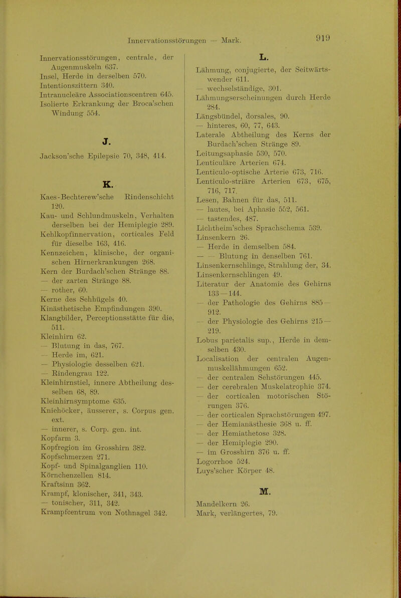 Innervationsstörungen, centrale, der Augenmuskeln (537. Insel, Herde in derselben 570. Intentionszittern 340. Intranucleiire Associationscentren 645. Isolierte Erkrankung der Broca'schen Windung 554. J. Jacksomsche Epilepsie 70, 348, 414. K. Kaes - Bechterew'sclie Rindenscl i i cht 120. Kau- und Schlundmuskeln, Verhalten derselben bei der Hemiplegie 289. Kehlkopfinnervation, corticales Feld für dieselbe 163, 416. Kennzeichen, klinische, der organi- schen Hirnerkrankungen 268. Kern der Burdach'schen Stränge SS. — der zarten Stränge 88. — rother, 60. Kerne des Sehhügels 40. Kinästhetische Empfindungen 390. Klangbilder, Perceptionsstätte für die, 511. Kleinhirn 62. — Blutung in das, 767. — Herde im. 621. — Physiologie desselben 621. — Rindengrau 122. Kleinhirnstiel, innere Abtheilung des- selben 68, 89. Kleinhirnsymptome 635. Kniehöcker, äusserer, s. Corpus gen. ext. — innerer, s. Corp. gen. int. Kopfarm 3. Kopfregion im Grosshirn 382. Kopfschmerzen 271. Kopf- und Spinalganglien 110. Körnchenzellen 814. Kraftsinn 362. Krampf, klonischer, 341, 343. — tonischer, 311, 342. Krampfcentrum von Nothnagel 342. L. Lähmung, conjugierte, der Seitwärts- wender 611. - wechselständige, 301. Lähmungserscheinungen durch Herde 284. Längsbündel, dorsales, 90. — hinteres, 60, 77, 643. Laterale Abtheilung des Kerns der Burdach'schen Stränge 89. Leitungsaphasie 530, 570. Lenticuläre Arterien 674. Lenticulo-optische Arterie 673, 716. Lenticulo-striäre Arterien 673, 675, 716, 717. Lesen, Bahnen für das, 511. — lautes, bei Aphasie 552, 561. — tastendes, 487. Lichtheim'sches Sprachschema 539. Linsenkern 26. — Herde in demselben 584. — — Blutung in denselben 761. Linsenkernschlinge, Strahlung der, 34. Linsenkernschlingen 4!). Literatur der Anatomie des Gehirns 133 — 144. - der Pathologie des Gehirns 885- 912. - der Physiologie des Gehirns 215 — 219. Lobus parietalis sup., Herde in dem- selben 430. Localisation der centralen Augen- muskellähmungen 652. — der centralen Sehstörungen 445. — der cerebralen Muskelatrophie 374. — der corticalen motorischen Stö- rungen 376. — der corticalen Sprachstörungen 497. — der Hemianästhesie 368 u. ff. der Hemiathetose 328. — der Hemiplegie 290. — im Grosshirn 376 u. ff. Logorrhoe 524. Luys'scher Körper 48. M. Mandelkern 26. Mark, verlängertes, 79.