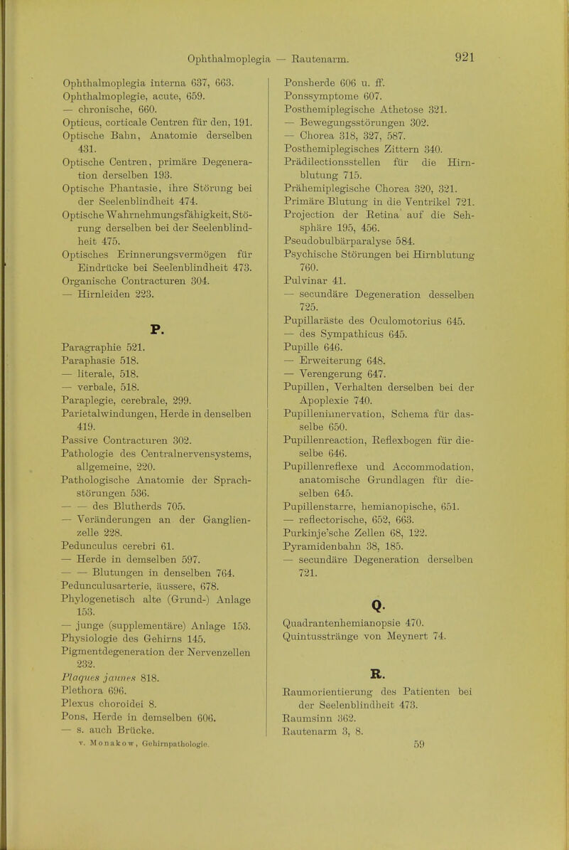 Ophthalmoplegia interna 637, 663. Ophthalmoplegie, acute, 659. — chronische, 660. Opticus, corticale Centren für den, 191. Optische Bahn, Anatomie derselben 431. Optische Centren, primäre Degenera- tion derselben 193. Optische Phantasie, ihre Störung bei der Seelenblindheit 474. Optische Wahrnehmungsfähigkeit, Stö- rung derselben bei der Seelenblind- heit 475. Optisches Erinnerungsvermögen für Eindrücke bei Seelenblindheit 473. Organische Contracturen 304. — Hirnleiden 223. P. Paragraphie 521. Paraphasie 518. — literale, 518. — verbale, 518. Paraplegie, cerebrale, 299. Parietalwindungen, Herde in denselben 419. Passive Contracturen 302. Pathologie des Centrainervensystems, allgemeine, 220. Pathologische Anatomie der Sprach- störungen 536. - des Blutherds 705. — Veränderungen an der Ganglien- zelle 228. Pedunculus cerebri 61. — Herde in demselben 597. Blutungen in denselben 764. Pedunculusarterie, äussere, 678. Phylogenetisch alte (Grund-) Anlage 153. — junge (supplementäre) Anlage 153. Physiologie des Gehirns 145. Pigmentdegeneration der Nervenzellen 232. Plaques jaunes 818. Plethora 696. Plexus choroidei 8. Pons, Herde in demselben 606. — s. auch Brücke. v. M o nako »■, Gehinipathologie Ponsherde 606 u. ff. Ponssymptome 607. Posthemiplegische Athetose 321. — Bewegungsstörungen 302. - Chorea 318, 327, 587. Posthemiplegisches Zittern 340. Prädilectionsstellen für die Hirn- blutung 715. Prähemiplegische Chorea 320, 321. Primäre Blutung in die Ventrikel 721. Protection der Retina auf die Seh- sphäre 195, 456. Pseudobulbärparalyse 584. Psychische Störungen bei Hirnblutung 760. Pulvinar 41. — secundäre Degeneration desselben 725. Pupillaräste des Oculomotorius 645. — des Sympathicus 645. Pupüle 646. — Erweiterung 648. — Verengerung 647. Pupillen, Verhalten derselben bei der Apoplexie 740. Pupillennmervation, Schema für das- selbe 650. Pupillenreaction, Reflexbogen für die- selbe 646. Pupillenreflexe und Accommodation. anatomische Grundlagen für die- selben 645. Pupillenstarre, hemianopische, 651. — reflectorische, 652, 663. Purkinje'sche Zellen 68, 122. Pyramidenbahn 38, 185. — secundäre Degeneration derselben 721. Q Quadrantenhemianopsie 470. Quintusstränge von Meynert 74. R. Raumorientierung des Patienten bei der Seelenblindheit 473. Raumsinn 862. Rautenarm 3, 8. 59
