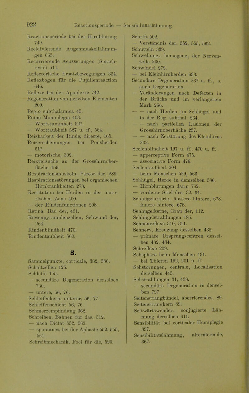 Reactionsperiode — Sensibilitätslähmung. Reactionsperiode bei der Hirnblutung 749. Recidivierende Augenmuskellähmun- gen 665. Recurrierende Aeusserungen (Sprach- reste) 514. Reflectorische Ersatzbewegungen 334. Reflexbogen für die Pupillenreaction 646. Reflexe bei der Apoplexie 742. Regeneration von nervösen Elementen 209. Regio subthalamica 45. Reine Monoplegie 403. — Wortstummheit 527. - Worttaubheit 527 u. ff., 564. Reizbarkeit der Rinde, directe, 165. Reizerscheinungen bei Ponsherden 617. — motorische, 302. Reizversuche an der Grosshirnober - fläche 159. Respirationsmuskeln, Parese der, 289. Respirationsstörungen bei organischen Hirnkrankheiten 273. Restitution bei Herden in der moto- rischen Zone 400. — der Rindenfunctionen 208. Retina, Bau der, 431. Riesenpyramidenzellen, Schwund der, 264. Rindenblindheit 470. Rindentaubheit 560. s. Sammelpunkte, corticale, 382, 386. Schaltzellen 125. Schleife 155. — secundäre Degeneration derselben 730. — untere, 56, 76. Schleifenkern, unterer, 56, 77. Schleifen Schicht 56, 76. Schmerzempfindung 362. Schreiben, Bahnen für das, 512. — nach Dictat 552, 562. — spontanes, bei der Aphasie 552, 555, 561. Schreibmechanik, Foci für die, 520. Schrift 502. — Verständnis der, 552, 555, 562. Schütteln 839. Schwellung, homogene, der Nerven- zelle 230. Schwindel 272. — bei Kleinhirnherden 633. Secundäre Degeneration 237 u. ff., s. auch Degeneration. — Veränderungen nach Defecten in der Brücke und im verlängerten Mark 266. — — nach Herden im Sehhügel und in der Reg. subthal. 264. — — nach partiellen Läsionen der Grosshirnoberfläche 257. — — nach Zerstörung des Kleinhirns 262. Seelenblindheit 197 u. ff., 470 u. ff. — apperceptive Form 475. — associative Form 476. Seelentaubheit 204. — beim Menschen 529, 566. Sehhügel, Herde in demselben 586. — Hirnblutungen darin 762. — vorderer Stiel des, 32, 34. Sehhügelarterie, äussere hintere, 678. — innere hintere, 678. Sehhügelkerne, Grau der, 112. Sehhügelstrahlungen 185. Sehnenreflexe 310, 311. Sehnerv, Kreuzung desselben 435. — primäre Ursprungscentren dessel- ben 432, 434. Sehreflexe 209. Sehsphäre beim Menschen 431. — bei Thieren 192, 201 u. ff. Sehstörungen, centrale, Localisation derselben 445. Sehstrahlungen 31, 438. — secundäre Degeneration in densel- ben 727. Seitenstrangbündel, aberrierendes, 89. Seitenstrangkern 89. Seitwärts wender, conjugierte Läh- mung derselben 611. Sensibilität bei corticaler Hemiplegie 397. Sensibilitätslähmung, alternierende, 367.