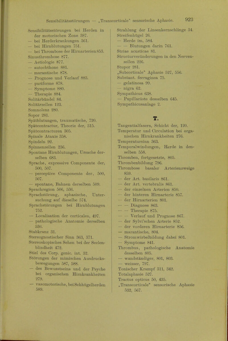 Sensibilitätsstörungen — „Transcorticale sensorische Aphasie. Sensibilitätsstörungen bei Herden in der motorischen Zone 387. — bei Herderkrankungen 361. — bei Hirnblutungen 751. — bei Thrombose der Hirnarterien853. Sinusthrombose 877. — Aetiologie 877. — autochthone 881. — marantische 878. — Prognose und Verlauf 883. — puriforme 878. — Symptome 880. — Therapie 884. Solitärbündel 84. Solitärzellen 123. Somnolenz 280. Sopor 281. Spätblutungen, traumatische, 720. Spätcontractur, Theorie der, 315. Spätcontracturen 305. Spinale Ataxie 358. Spindeln 92. Spinnenzellen 236. Spontane Hirnblutungen, Ursache der- selben 683. Sprache, expressive Componente der, 500, 507. — perceptive Componente der, 500, 507. — spontane, Bahnen derselben 509. Sprachregion 506, 536. Sprachstörung, aphasische, Unter- suchung auf dieselbe 574. Sprachstörungen bei Hirnblutungen 752. — Localisation der corticalen, 497. — pathologische Anatomie derselben 53(5. Stabkranz 31. Stereognostischer Sinn 363, 371. Stereoskopisches Sehen bei der Seelen- hl indheit 472. Stiel des Corp. genic. int. 32. Störungen der mimischen Ausdrucks- bewegungen 587, 588. — des Bewusstseins und der Psyche bei organischen Hirnkrankheiten 279. — vasomotorische, bei Sehhügelherden 589. Strahlung der Linsenkernschlinge 34. Streifenhügel 26. — Herde im, 584. — — Blutungen darin 761. Striae acusticae 81. Structurveränderungen in den Nerven- zellen 226. Stupor 281. „Subcorticale Aphasie 527, 556. Substant. ferruginea 75. — gelatinosa 99. — nigra 62. Sympathicus 638. — Pupillaräste desselben 645. Sympathicusanlage 2. T. Tangentialfasern, Schicht der, 120. Temperatur und Circulation bei orga- nischen Hirnkrankheiten 276. Temperatursinn 363. Temporalwindungen, Herde in den- selben 558. Thromben, fortgesetzte, 805. Thrombenbildung 796. Thrombose basaler Arterienzweige 859. - der Art. basilaris 861. — der Art. vertebralis 861. — der einzelnen Arterien 850. — der hinteren Hirnarterie 857. — der Hirnarterien 801. ■— — Diagnose 863. Therapie 875. — — Verlauf und Prognose 867. — der Sylvi'schen Arterie 852. — der vorderen Hirnarterie 856. — marantische, 804. — Stromwirbelbildung dabei 801. — Symptome 841. Thrombus, pathologische Anatomie desselben 805. — wandständiger, 801, 803. — weisser, 797. Tonischer Krampf 311, 342. Totalaphasie 527. Tractus opticus 50, 435. „Transcorticale sensorische Aphasie 532, 567.