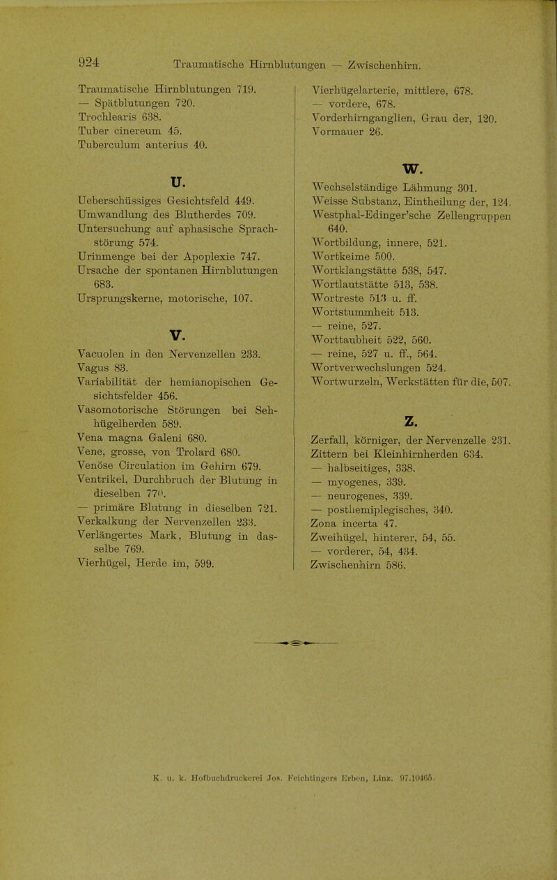 Traumatische Hirnblutungen — Zwischenhirn. Traumatische Hirnblutungen 719. — Spätblutungen 720. Trochlearis 638. Tuber cinereum 45. Tuberculum anterius 40. u. Ueberschüssiges Gesichtsfeld 449. Umwandlung des Blutherdes 709. Untersuchung auf aphasische Sprach- störung 574. Urinmenge bei der Apoplexie 747. Ursache der spontanen Hirnblutungen 683. Ursprungskerne, motorische, 107. V. Vacuolen in den Nervenzellen 233. Vagus 83. Variabilität der hemianopischen Ge- sichtsfelder 456. Vasomotorische Störungen bei Seh- hügelberden 589. Vena magna Galeni 680. Vene, grosse, von Trolard 680. Venöse Circulation im Gehirn 679. Ventrikel, Durchbruch der Blutung in dieselben 770. - primäre Blutung in dieselben 721. Verkalkung der Nervenzellen 233. Verlängertes Mark, Blutung in das- selbe 769. Vierhügel, Herde im, 599. Vierhügelarterie, mittlere, 678. — vordere, 678. Vorderhirnganglien, Grau der, 120. Vormauer 26. w. Wechselständige Lähmung 301. Weisse Substanz, Eintheüung der, 124. Westphal-Edinger'sche Zellengruppen 640. Wortbildung, innere, 521. Wortkeime 500. Wortklangstätte 538, 547. Wortlautstätte 513, 538. Wortreste 513 u. ff. Wortstummheit 513. — reine, 527. Worttaubheit 522, 560. — reine, 527 u. ff., 564. Wortverwechslungen 524. Wortwurzeln, Werkstätten für die, 507. z. Zerfall, körniger, der Nervenzelle 231. Zittern bei Kleinhirnherden 634. — halbseitiges, 338. — myogenes, 339. — neurogenes, 339. — posthemiplegisches, 340. Zona incerta 47. Zweihügel, hinterer, 54, 55. — vorderer, 54, 434. Zwischenhirn 586. K. Ui k. Ilofbuchdriickvroi .Tos. Feiohtüigora lirben, Unz. 97.10465.