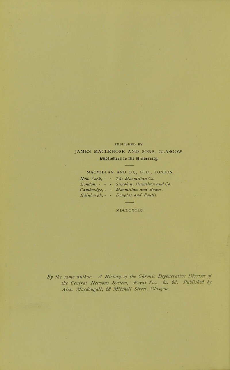 PUBLISHED BY JAMES MACLEHOSE AND SONS, GLASGOW ^nblishirB to the Enibereitg. MACMILLAN AND CO.. LTD., LONDON. New York, - - The Macvtillan Co. London, - - - Simpkin, Hcunilton and Co. Cambridge, - - Macmillan and Bowes. Edinburgh, - - Doitglas and Fonlis. MDCCCXCIX. the satne author. A History of the Chronic Degenerative Diseases oj the Central Nervous System. Royal Svo. 6s. 6d. Publislud by Alex. Macdougall, 68 Mitchell Street, Glasgow.