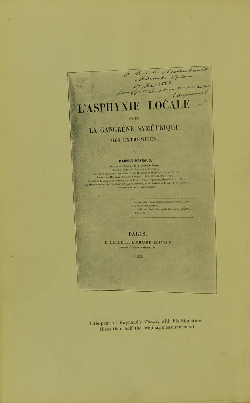 L'ASPHYXIE LOC/VLl^ M OK L/l GANGllENE SYMETlUOliE DKS i:\TRKMlTES, MAUBiCE RAYNAUD, |i.vlfiir.. ii «■•' Ir b l l.-i.lli> .W I'arK; li HI.'f. I/Uii'. l.l«il.'f> l.ilmle rii WM« ilir 11 ra I turn, iv •lc< ll'V^* '• '1' ''• >l» '1' I' l..„rfil.lf.ll..|..iiii\,MM'illl.*'H™l. IS.W;M<'J4i«'Vl>i. I*M . |..„r,'.. lal...«\lJ .I' MM«m,-;„M...> ITi» l'«...|u,-. M(.U,nr,10r. ISl.l, . ,,.MM,v ...t ll.Vi.«>> I'*' ' ' Mnltltrc tlr l.» Nfi^U An31iiii'lltf r»t 3 t*j«|<lij\ir entente. \. I. |t. iv^o PARIS. I.. LECLKRC, LIURMRK-EDITEUR. niv ilr t'^cu'f-dc-MMfrinr, 14 mi -page of Raynaud's Thesis, with his Signature. (Less than half the original measurements.)