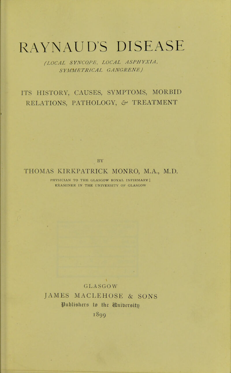 fLOCAL SYNCOPE, LOCAL ASPHYXIA, S YMME TRICAL GANG RENE J ITS HISTORY, CAUSES, SYMPTOMS, MORBID RELATIONS, PATHOLOGY, 6- TREATMENT BY THOMAS KIRKPATRICK MONRO, M.A., M.D. PHYSICIAN TO THE GLASGOW ROYAL INFIRMARY; EXAMINER IN THE UNIVERSITY OF GLASGOW GLASGOW JAMES MACLEHOSE & SONS ^ublielurs io the OEnibersitj) 1899