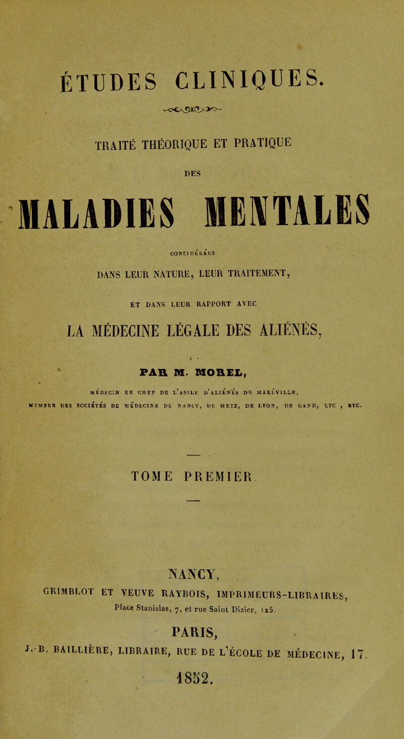 TRAITE THEORIQUE ET PRATIQUE DES MALADIES MEMTALES DANS LEUR NATURE, LEUR TRAITEMENT, ET DANS LEUR RAPPORT AVEC LA MEDECINE legale DES ALIENES, FAR M. MOBEL, MEDECIN etr CHEP DE d'aLILMES DH UAULVlLLe, MEMBER nES SOCIETES DE MKDECINE UE MANCY, Ut METZ, DB LTON, DE GAND, I.TC , RTC. TOME PREMIER NANCY, , GRIMBLOT ET VEUVE RAYBOIS, IMPRIMEURS-LIBRAIRES, Place Stanislas, 7, et rue Saint Dizier, ia5. PARIS, J. B. BAlLLlfeRE, LIBRAIRE, RUE DE L'eCOLE DE MEDECINE, 17. 1852.