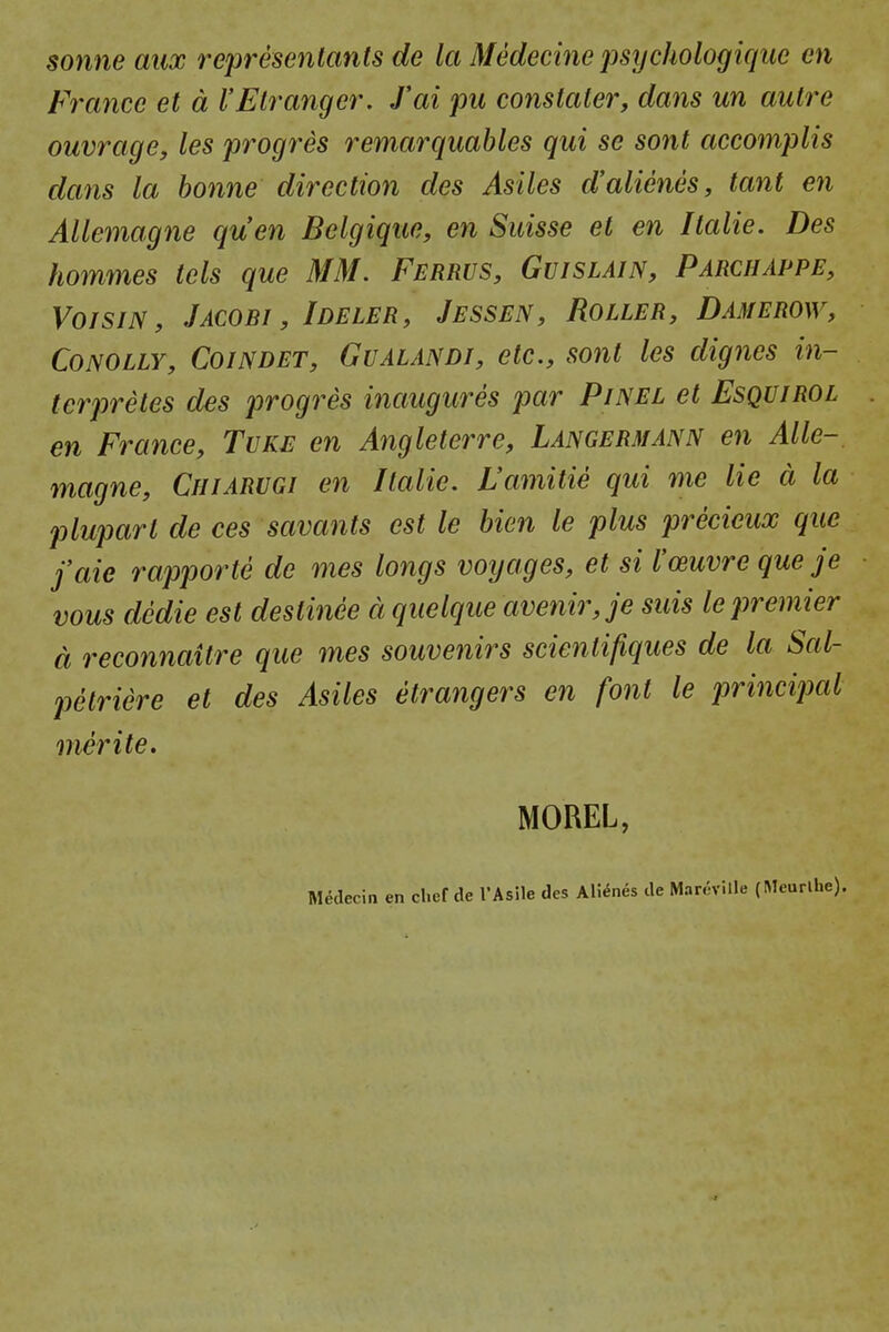 Sonne aux refresenlanls dc la Medecine psycJwlogique en France et a I'Elranger. fai pu constalei', dans un aulre ouvrage, les progres remarquables qui se sont accomplis dans la bonne direction des Asiles d'alienes, tant en Allemagne quen Belgique, en Suisse et en Italie. Des hommes tels que MM. Ferrus, Gujslain, Parchappe, VorsiN, Jacobi , Ideler, Jessen, Roller, Damerow, CoNOLLY, CoiNDET, GuALANDi, etc, sont Ics digncs in- terpretes des progres inaugures par Pinel et Esquirol en France, Tuke en Angleterre, Langermann en Alle-, magne, Chiarugi en Italie. L'amitie qui me lie a la plupart de ces savants est le hien le plus precieux que faie rapporte de mes longs voyages, et si I'ceuvre que je vous dedie est destinee d quelque avenir,je suis le premier d reconnaitre que mes souvenirs scientifiques de la Sal- petriere et des Asiles etrangers en font le principal merite. MOREL, Medecin en chef de TAsile des AWnes de Mar6ville (Meurlhe).