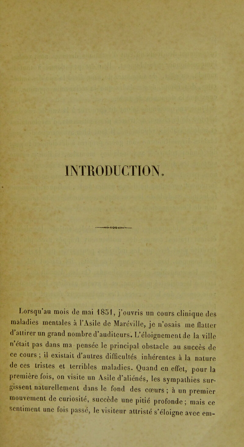 INTRODUCTION. Lorsqu'au mois de mai 1831, j'ouvris un cours clinique des maladies meniales a I'Asile de Mareville, je n*osais me flalier d'aitirer un grand nombre d'auditcurs. L'eloignemenl de la villo n'eiait pas dans ma pensec le principal obstacle au succes de ce cours ; il exislait d'aulres difficultes inherenles a la nature de ces Irisles et terribles maladies. Quand en effet, pour la premiere fois, on visite un Asile d'alienes, les sympaibies sur- gissent nalurellemcnt dans le fond des coeurs; a un premier mouvement de curiosile, succede une piiie profonde; mais ce Rcniiment une fois passd, le visiieur atirisie s'eloigne avec em-