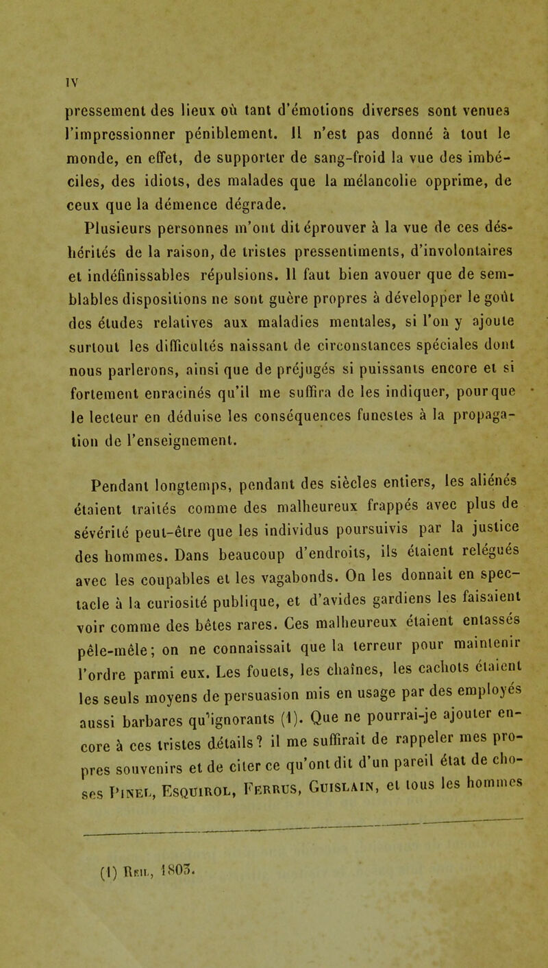 pressement des lieux oii tant d'emolions diverses sont venuea rimpressionner peniblement. 11 n'est pas donne a lout le monde, en effet, de supporter de sang-froid la vue des imbe- ciles, des idiots, des malades que la melancolie opprime, de ceux que la demence degrade. Piusieurs personnes m'ont diteprouver a la vue de ces dds- lierites de la raison, de Irisles pressenlimenls, d'involontaires et indefinissables repulsions. 11 faut bien avouer que de sem- blables dispositions ne sont guere propres a developper le gout des etudes relatives aux maladies meutales, si Ton y ajoute surloul les difllcultes naissant de circonstances speciales dont nous parlerons, ainsi que de prcjuges si puissants encore el si fortemenl enracines qu'il me suffira de les indiquer, pour que le lecteur en deduise les consequences funcsles a la propaga- tion de renseignemenl. Pendant longtemps, pendant des siecles entiers, les alienes etaient iraiies comme des malheureux frappes avec plus de severiie peut-etre que les individus poursuivis par la justice des hommes. Dans beaucoup d'endroits, ils etaient relegues avec les coupables et les vagabonds. On les donnait en spec- tacle a la curiosite publique, et d'avides gardiens les faisaieut voir comme des betes rares. Ces malheureux etaient enlasses pele-mele; on ne connaissait que la lerreur pour raainlenir I'ordre parmi eux. Les foueis, les cliaines, les cachets etaient les seuls moyens de persuasion mis en usage par des employes aussi barbares qu^ignorants (1). Que ne pourrai-je ajouter en- core ^ ces iristes details? il me suffirait de rappeler mes pro- pres souvenirs et de ciler ce qu'onidit d'un pareil 6tat de ciio- ses PiNEL, EsQUiROL, Ferrus, Guislain, ct lous Ics hommes (1) Reii., 1805.