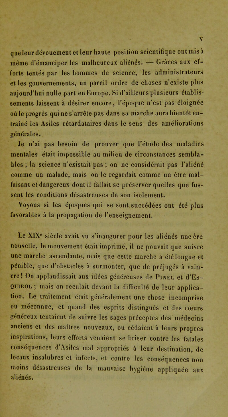 queleurdevouemenletleur haute posilion scieniifique ontmisa meme d'emanciper les nialheureux alienes. — Graces aux ef- forts tenths par les hommes de science, les adminislraleurs et les gouverncments, un pareil ordre de choses n'exisle plus aujourd'liui nulle part en Europe. Si d'ailleurs plusieurs elablis- semenls laissent a ddsirer encore, i'epoque n'est pas eloign^e ou le progres qui ne s'arrete pas dans sa inarche aura bienlot en- iraine les Asiles retardataires dans le sens des ameliorations gendrales. Je n*ai pas besoin de prouver que Telude des maladies mentales ^tait impossible au milieu de circonslances sembla- bles ; la science n'existait pas ; on ne considerait pas Talidne comme un malade, mais on le regardail comme un elre mal- faisant etdangereux dontil fallait se preserver quelles que fus- sent les conditions desastreuses de son isolement. Voyons si les epoques qui se sout succedees ont ete plus favorables a la propagation de Tenseignement. Le XIX^ siecle avait vu s'inaugurer pour les alienes une ere nouvelle, le mouvement elait imprime, il ne pouvait que suivre une marcbe ascendante, mais que ceile marche a eielongue et penible, que d'obstacles a surmonter, que de prejuges a vain- cre! On applaudissait aux idees genereuses de Pinel et d'Es- QUIROl; mais on reculait devant la difficulte de leur applica- tion. Le traitement etait generalement une chose incomprise ou meconnue, et quand des espriis disiingues et des coeurs genereux teniaient de suivre les sages preceptes des medecins anciens et des mailrcs nouveaux, ou cedaient a leurs propres inspirations, leurs efforts venaient se briser centre les fatales consequences d'Asiles mal appropries a leur destination, de locaux insalubres et infects, et centre les consequences non moins desastreuses de la mauvaise hygiene appliquee aux alienes.