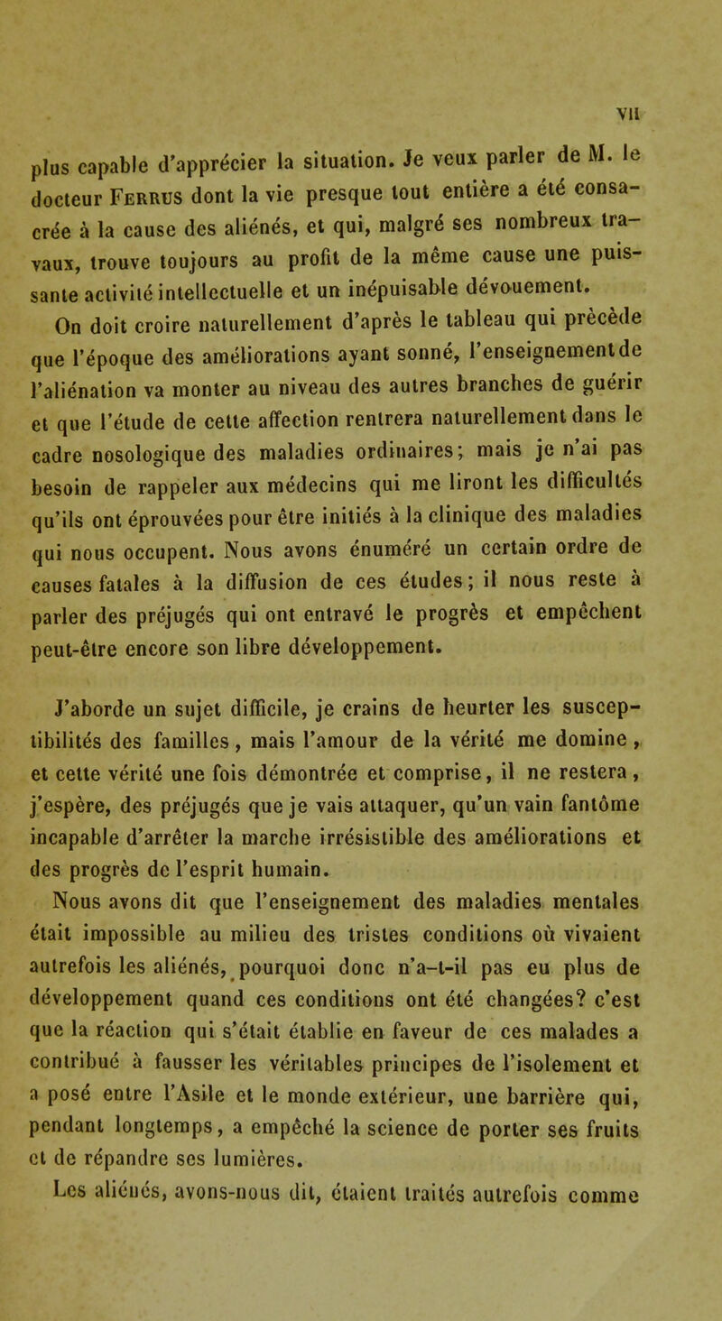 Vll plus capable d'appr^cier la situalion. Je veux parler de M. le docteur Ferrus dont la vie presque lout enliere a et^ consa- CT^e a la cause des alienes, et qui, malgr^ ses nombreux ira- vaux, trouve toujours au profit de la meme cause une puis- sanle activiie intellectuelle et un in^puisable devouement. On doit croire nalurellement d'apres le tableau qui precede que I'epoque des ameliorations ayant sonne, I'enseignementde I'alienation va monter au niveau des aulres branches de guerir et que I'etude de cette affection renlrera nalurellement dans le cadre nosologique des maladies ordinaires; mais je n'ai pas besoin de rappeler aux medecins qui me liront les difficultes qu'ils ont eprouvees pour etre inities a la clinique des maladies qui nous occupent. Nous avons enumere un certain ordre de causes falales a la diffusion de ces eludes; il nous resle a parler des prejuges qui ont entrave le progr^s et empechent peut-elre encore son libre developpement. J'aborde un sujet difficile, je crains de heurter les suscep- libilites des families, mais I'amour de la verite me doraine , et cette verite une fois demontree et comprise, il ne restera , j'espere, des prejuges que je vais aitaquer, qu'un vain fantome incapable d'arreler la marche irresislible des ameliorations et des progres de I'espril humain. Nous avons dit que renseignement des maladies menlales etait impossible au milieu des trisles conditions ou vivaient autrefois les alienes, pourquoi done n'a-t-il pas eu plus de developpement quand ces conditions ont ete changees? c'est que la reaction qui s'etait elablie en favour de ces malades a contribue a fausser les veritable^ principes de I'isolement et a pose enlre I'Asile et le monde exterieur, une barriere qui, pendant longtemps, a emp^che la science de porter ses fruits et de rdpandre ses lumieres. Les alieucs, avons-nous dil, elaienl irailes autrefois comme