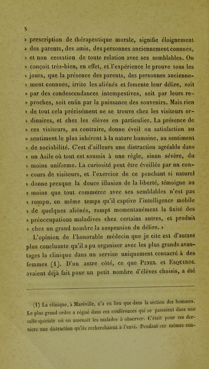 j> prescription de iherapeulique morale, signifie eloignemeni i» (les parents, des amis, despersonnes anciennementconnues, » et non cessation de toute relation avec ses semblables. On M congoit tres-bien, en effet, et I'experience le prouve tons les V jours, que la presence des parents, des personnes ancienne- T> menl connues, irrite les alienes et fomenie leur delire, soil » par des condescendances intempestives, soil par leurs re- » proches, soit enfin par la puissance des souvenirs. Mais rien » de tout cela precisement ne se trouve chez les visiteurs or- » dinaires, et chez les eleves en particulier. La presence de » ces visiteurs, au contraire, donne eveil ou satisfaction au » sentiment le plus inherent a la nature humaine, au sentiment » de sociabilite. C'est d'ailleurs une distraction agreable dans » un Asile ou tout est soumis a une regie, sinon severe, du •» moins uniforme. La curiositd peut elre dveillee par un con- » cours de visiteurs, et I'exercice de ce penchant si naturel » donne presque la douce illusion de la liberte, temoigne au » moins que tout commerce avec ses semblables n'est pas » rompu, en meme temps qu'il captive rinlelligence mobile i de quelques alienes, rompt momentanement la fixite des » preoccupations maladives chez certains autres, et produil i) chez un grand nombre la suspension du delire. » L'opinion de I'honorable medecin que je cite est d'auiant plus concluante qu'il a pu organiser avec les plus grands avan- tages la clinique dans un service uniquement consacre a des femmes (1). D'un autre cote, ce que Pinel et Esquirol avaient deja fait pour un petit nombre d'eleves choisis, a ^e (1) La clinique, a Mareville, n'a eu lieu que dans la section des homines. Le plus grand ordrc a regno dans ces conferences qui se passaienl dans une sallc spcciale ou on amenail les malades a observer. C'elait pour ces dcr- nicrs une dislraclion qu'ils rcchcrchaieul a I'cnvl. rendant ces mcmcs con-