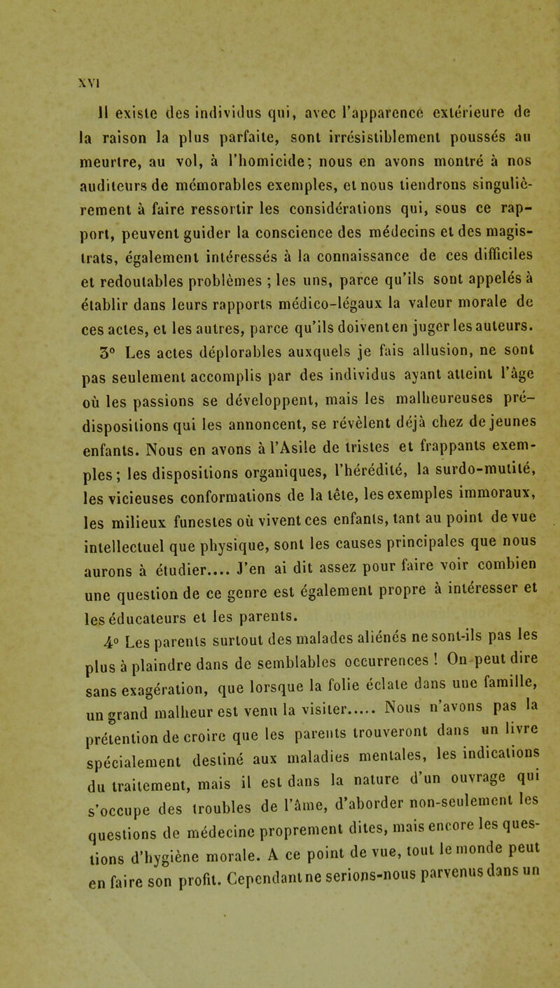 11 exisle ties indivitlus qui, avec Tapparence exlerieure de la raison la plus parfaile, sont irresistiblemenl pousses au meurlre, au vol, a Thomicide; nous en avons monlre a nos audileursde memorables exemples, el nous liendrons singulic- rement a faire ressorlir les consideraiions qui, sous ce rap- port, peuvent guider la conscience des m^decins et des magis- irats, egalement impresses a la connaissance de ces difficiles et redoulables problemes ; les uns, parce qu'ils sont appeles k elablir dans leurs rapports medico-legaux la valeur morale de cesacles, et lesautres, parce qu'ils doiventen juger lesauteurs. 5** Les actes deplorables auxquels je fais allusion, ne sont pas seulement accomplis par des individus ayant atleint I'^e ou les passions se developpent, mais les malheureuses pre- dispositions qui les annoncent, se revelent deja chez de jeunes enfants. Nous en avons a I'Asile de trisles et frappants exem- ples; les dispositions organiques, I'heredild, la surdo-mulite, les vicieuses conformations de la tete, les exemples immoraux, les milieux funestes ou viventces enfants, tant au point devue intellecluel que physique, sont les causes principales que nous aurons a etudier.... J'en ai dit assez pour faire voir combien une question de ce genre est egalement propre a interesser et les educateurs et les parents. 4° Les parents surtout des malades alienes nesont-ils pas les plus a plaindre dans de semblables occurrences! Onpeutdire sans exageration, que lorsque la folic eclate dans une famille, un grand malheur est venu la visiter Nous n'avons pas la pretention de croire que les parents trouveront dans un livre specialement destine aux maladies mentales, les indications du iraiiement, mais il est dans la nature d'un ouvrage qu. s'occupe des troubles de Tame, d'aborder non-seulement les questions de m^decine proprement dites, mais encore les ques- tions d'hygiene morale. A ce point de vue, tout le monde pent en faire son profit. Cepcndant ne serions-nous parvenus dans un