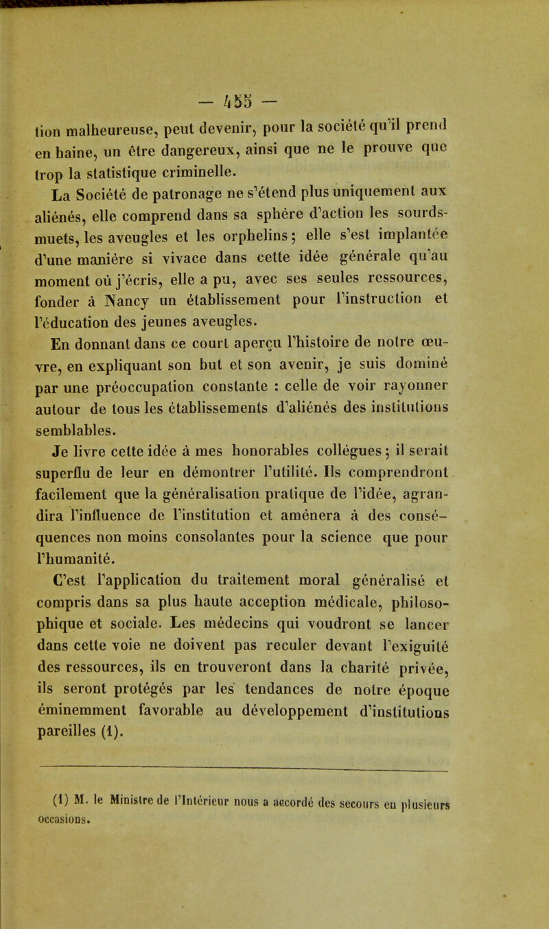 tion malheureiise, peut devenir, pour la societe quMl prend en haine, un etre dangereux, ainsi que ne le prouve que trop la statistique criminelle. La Societe de patronage ne s'etend plus uniquement aux alien^s, elle comprend dans sa sphere d'action les sourds- muets, les aveugles et les orphelins; elle s'est implantee d'une maniere si vivace dans cette idee generale qu'au moment oii j'ecris, elle a pu, avec ses seules ressources, fonder a Nancy un etablissement pour rinstruclion et reducation des jeunes aveugles. En donnant dans ce court apercu Thistoire de noire ceu- vre, en expliquant son but et son avenir, je suis domine par une preoccupation constante : celle de voir rayonner autour de tons les etablissements d'alienes des institulious semblables. Je livre cette idee a mes honorables collegues; il serait superflu de leur en demontrer Tutilite. lis comprendront facilement que la generalisation pratique de Tidee, agran- dira Tinfluence de Tinstitution et amenera a des conse- quences non moins consolantes pour la science que pour Thumanite. C'est Tapplication du traitement moral generalise et compris dans sa plus haute acception medicate, philoso- phique et sociale. Les medecins qui voudront se lancer dans cette voie ne doivent pas reenter devant Texiguite des ressources, ils en trouveront dans la charile privee, ils seront proteges par les tendances de notre epoque eminemment favorable au developpement d^institulions pareilles (1). (1) M. le Minislrede I'Interieur nous a accorde des secours eu plusiciirs occasioDs.