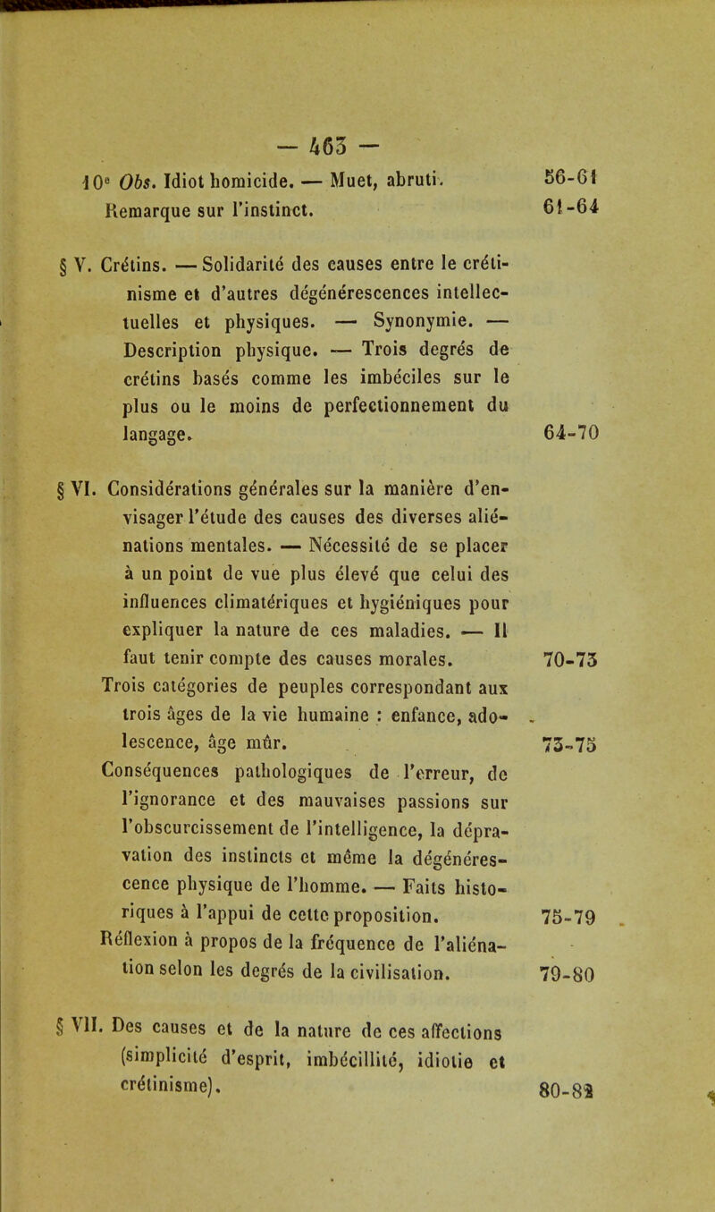 dO« 065. Idiot homicide. — Muet, abruti. 56-6i Remarque sur I'instinct. 61-64 § V. Cretins. — Solidarile des causes entre le crdli- nisme et d'autres degenerescences iniellec- tuelles et physiques. — Synonymie. — Description physique. — Trois degres de cretins bases comme les imbeciles sur le plus ou le moins de perfeetionnement du langagCr 64-70 § VI. Considerations g^nerales sur la mani^re d'en- visager I'etude des causes des diverses alie- nations mentales. — Necessite de se placer i un point de vue plus elev^ que celui des influences climat^riques et hygieniques pour expliquer la nature de ces maladies. — 11 faut tenir compte des causes morales. 70-75 Trois categories de peuples correspondant aux trois ages de la vie humaine : enfance, ado- , lescence, age mtir. 73-75 Consequences pathologiques de Terreur, de I'ignorance et des mauvaises passions sur I'obscurcissement de rinteiligence, la depra- vation des instincts et meme la degeneres- cence physique de Thomme. — Faits histo- riques a I'appui de cettc proposition. 75-79 Reflexion a propos de la frequence de I'aliena- tion selon les degrds de la civilisation. 79-80 § VII. Des causes et de la nature de ces alTections (simplicitd d'esprit, imbdcillite, idiotie et crdlinisme). 80-82 1