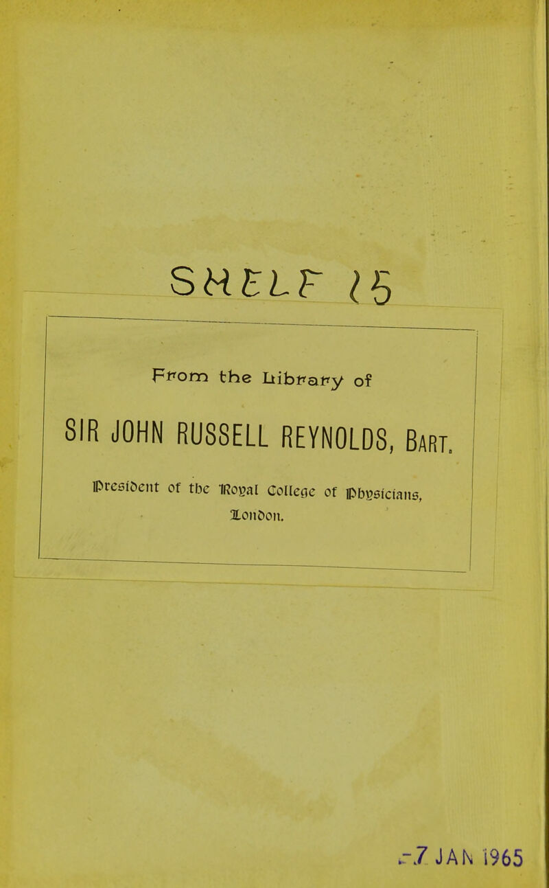 SHELF 1$ Ffom the Iiibfatry of SIR JOHN RUSSELL REYNOLDS, Bart. Preefoent of the iRogal College of pbsafciaiw, Xonoon. -7 JAN 1965