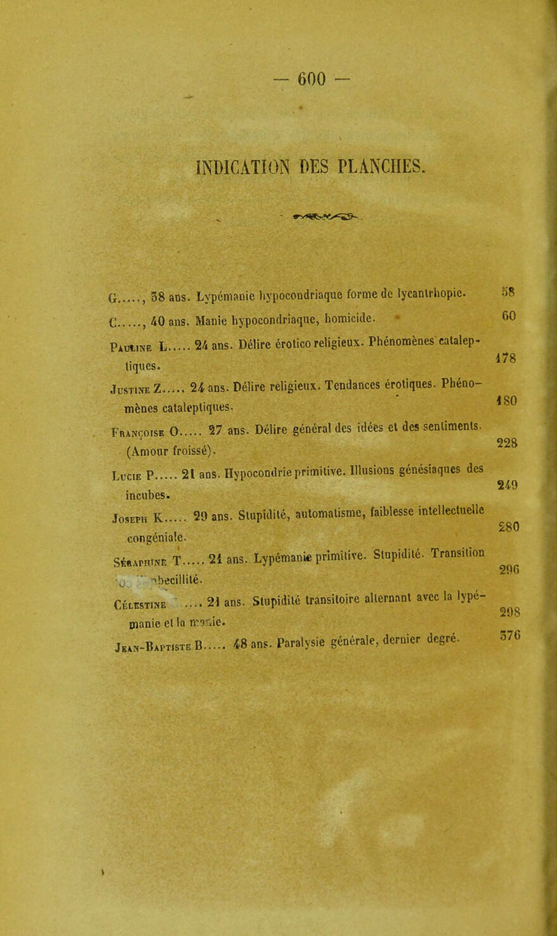 INDICATION DES PLANCHES. G , 38 ans. Lypemanie hypocondriaque forme de lycanlrhopie. 58 C ,40 ans. Manie hypocondriaque, homicide. 60 Pauukb L 24 ans. Delire erotico religieux. Phenomenes eatalep- 178 tiques. jUST1NEZ 24 ans. Delire religieux. Tendances erotiques. Pbeno- j on menes cataleptiques. Francoisk 0 27 ans. Delire general des idees ct dcs senlimenls. (Amour froisse). Lucie P 21 ans. Hypocontlrie primitive. Illusions genesiaques des incubes. Jo9EPH K 29 ans. Slupidite, automatisme, faiblesse intellectuelle 280 congeniatc. Si«APHtNB T 2i ans. Lypemanie primitive. Slupidite. Transition .... t •becillile- Cixestine .... 21 ans. Slupidite transiloire alternant avec la lype- manie el la mo^ie. Jkan-Baptiste B 48 ans. Paralysie generale, dernier dcgre.