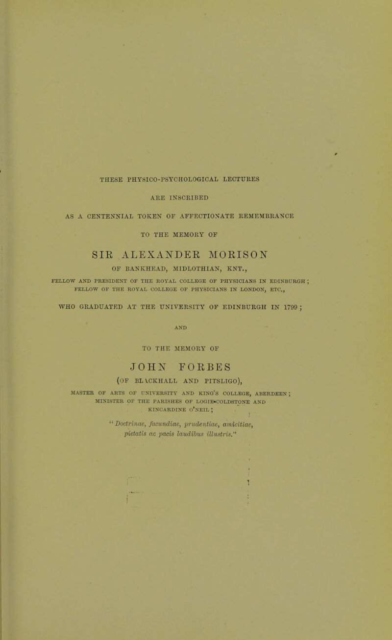 THESE PHYSICO-PSYCHOLOGICAL LECTURES ARE INSCRIBED AS A CENTENNIAL TOKEN OF AFFECTIONATE REMEMBRANCE TO THE MEMORY OF SIR ALEXANDER MORISON OF BANKHKAD, MIDLOTHIAN, KNT., FELLOW AND PRESIDENT OF THE ROYAL COLLEGE OF PHYSICIANS IN EDINBURGH FELLOW OF THE ROYAL COLLEGE OF PHYSICIANS IN LONDON, ETC., WHO GRADUATED AT THE UNIVERSITY OF EDINBURGH IN 1799 ; AND TO THE MEMORY OF JOH^sT EORBES (of blvckhall and pitsligo), MASTER OF ARTS OF UNIVERSITY AND KING'S COLLEGE, ABERDEEN ; MINISTER OF THE PARISHES OF LOGIE-COLDSTONE AND KINCARDINE o'NEIL !  DoctHnae, fcunindiae, prudentiae, amicitiae, pietatis ac pads laudibus illustris.