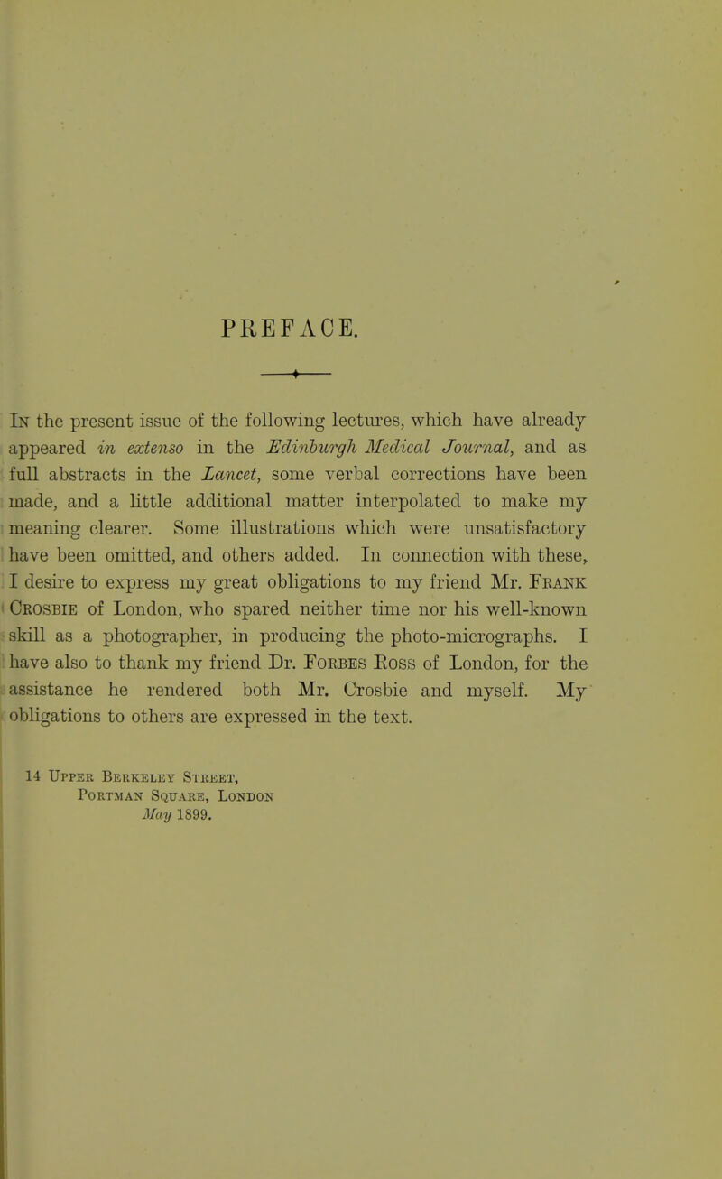 PREFACE. —♦— In the present issue of the following lectures, which have already appeared in extenso in the Ediiibicrgh Medical Journal, and as full abstracts in the Lancet, some verbal corrections have been made, and a little additional matter interpolated to make my meaning clearer. Some illustrations which were unsatisfactory have been omitted, and others added. In connection with these^ I desii'e to express my great obligations to my friend Mr. Feank I Crosbie of London, who spared neither time nor his well-known ■ skill as a photographer, in producing the photo-micrographs. I have also to thank my friend Dr. Forbes Eoss of London, for the assistance he rendered both Mr. Crosbie and myself. My obligations to others are expressed in the text. 14 Upper Berkeley Street, PoRTMAN Square, London May 1899.