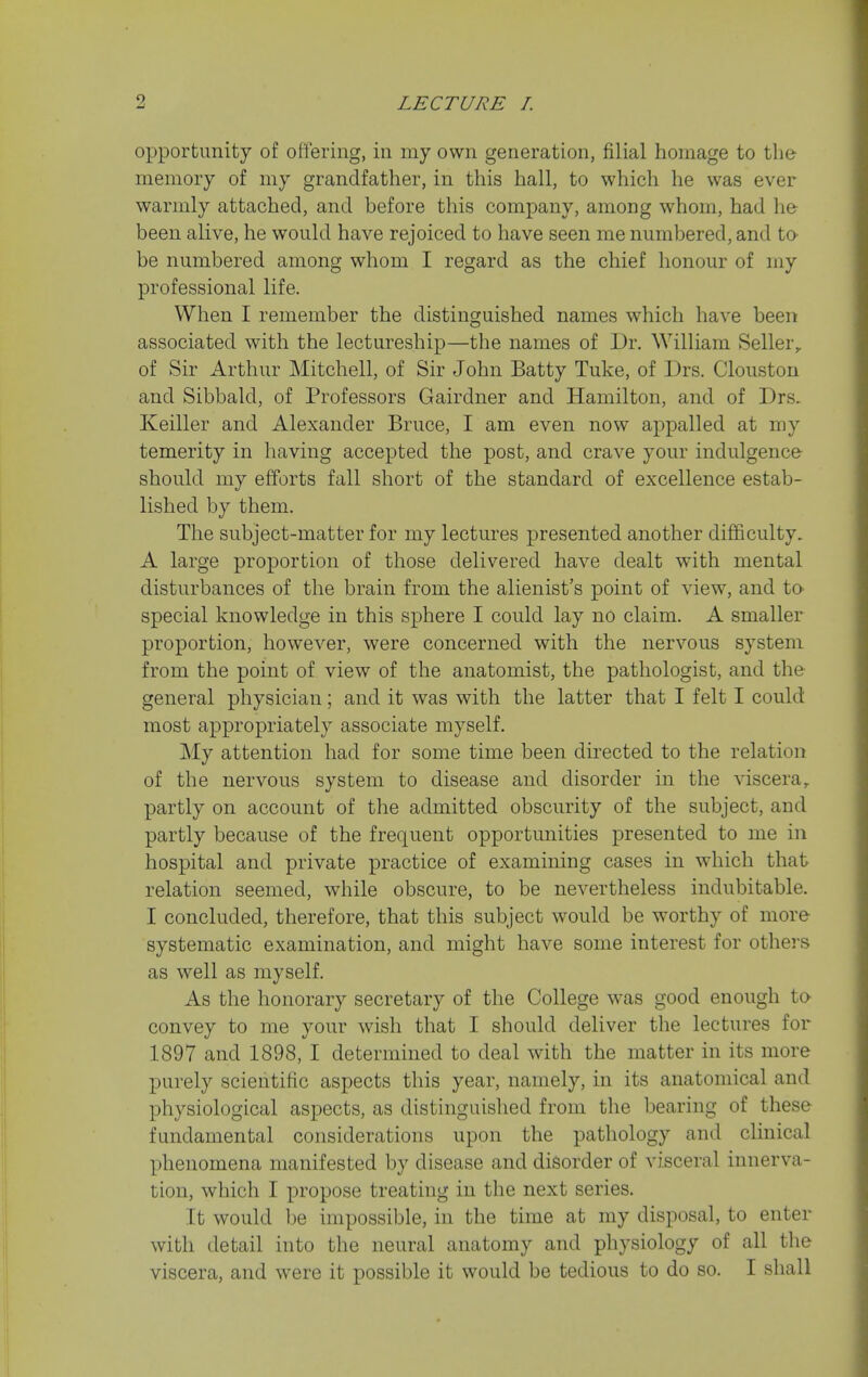 opportunity of offering, in my own generation, filial homage to the- memory of my grandfather, in this hall, to which he was ever warmly attached, and before this company, among whom, had he been alive, he would have rejoiced to have seen me numbered, and ta be numbered among whom I regard as the chief honour of my professional life. When I remember the distinguished names which have been associated with the lectureship—the names of Dr. William Seller^ of Sir Arthur Mitchell, of Sir John Batty Tuke, of Drs. Clouston and Sibbald, of Professors Gairdner and Hamilton, and of Drs. Keiller and Alexander Bruce, I am even now appalled at my temerity in having accepted the post, and crave your indulgence should my efforts fall short of the standard of excellence estab- lished by them. The subject-matter for my lectures presented another difficulty. A large proportion of those delivered have dealt with mental disturbances of the brain from the alienist's point of view, and ta special knowledge in this sphere I could lay no claim. A smaller proportion, however, were concerned with the nervous system from the point of view of the anatomist, the pathologist, and the general physician; and it was with the latter that I felt I could most appropriately associate myself. My attention had for some time been directed to the relation of the nervous system to disease and disorder in the viscera,, partly on account of the admitted obscurity of the subject, and partly because of the frequent opportunities presented to me in hospital and private ^Dractice of examining cases in which that relation seemed, while obscure, to be nevertheless indubitable. I concluded, therefore, that this subject would be worthy of more systematic examination, and might have some interest for others as well as myself. As the honorary secretary of the College was good enough to convey to me your wish that I should deliver the lectures for 1897 and 1898, I determined to deal with the matter in its more purely scientific aspects this year, namely, in its anatomical and physiological aspects, as distinguished from the bearing of these fundamental considerations upon the pathology and clinical phenomena manifested by disease and disorder of visceral innerva- tion, which I propose treating in the next series. It would be impossible, in the time at my disposal, to enter with detail into the neural anatomy and physiology of all the viscera, and were it possible it would be tedious to do so. I shall