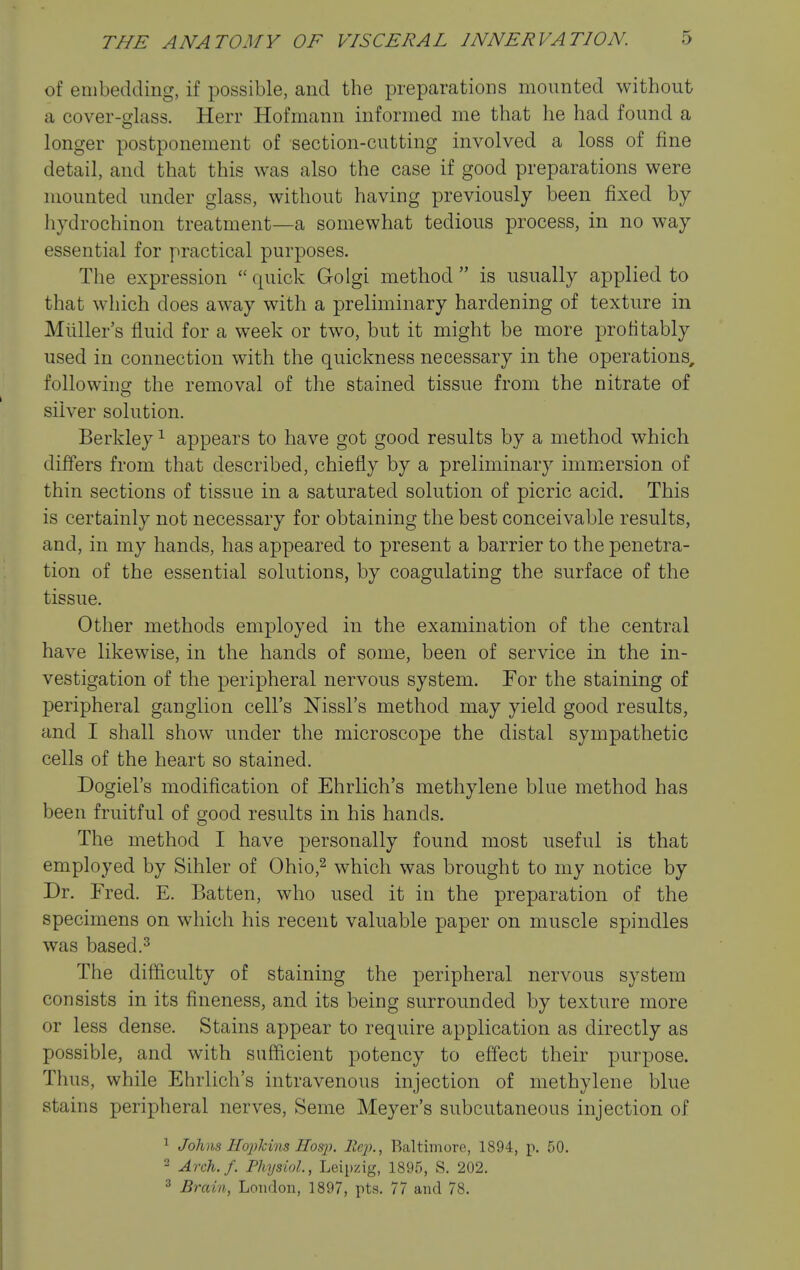 of embedding, if possible, and the preparations mounted without a cover-glass. Herr Hofmann informed me that he had found a longer postponement of section-cutting involved a loss of fine detail, and that this was also the case if good preparations were mounted under glass, without having previously been fixed by hydrochinon treatment—a somewhat tedious process, in no way essential for practical purposes. The expression  quick Golgi method  is usually applied to that which does away with a preliminary hardening of texture in Miiller's fluid for a week or two, but it might be more profitably used in connection with the quickness necessary in the operations, followincr the removal of the stained tissue from the nitrate of silver solution. Berkley ^ appears to have got good results by a method which differs from that described, chiefly by a preliminary immersion of thin sections of tissue in a saturated solution of picric acid. This is certainly not necessary for obtaining the best conceivable results, and, in my hands, has appeared to present a barrier to the penetra- tion of the essential solutions, by coagulating the surface of the tissue. Other methods employed in the examination of the central have likewise, in the hands of some, been of service in the in- vestigation of the peripheral nervous system. For the staining of peripheral ganglion cell's Mssl's method may yield good results, and I shall show under the microscope the distal sympathetic cells of the heart so stained. Dogiel's modification of Ehrlich's methylene blue method has been fruitful of good results in his hands. The method I have personally found most useful is that employed by Sihler of Ohio,^ which was brought to my notice by Dr. Fred. E. Batten, who used it in the preparation of the specimens on which his recent valuable paper on muscle spindles was based.3 The difficulty of staining the peripheral nervous system consists in its fineness, and its being surrounded by texture more or less dense. Stains appear to require application as directly as possible, and with sufficient potency to effect their purpose. Thus, while Ehrlich's intravenous injection of methylene blue stains peripheral nerves. Seme Meyer's subcutaneous injection of ^ Johns Hoxikins Hosjh llcj)., Baltimore, 1894, p. 50. 2 Arch./. Physiol, Leipzig, 1895, S. 202. ^ Brain, London, 1897, pts. 77 and 78.