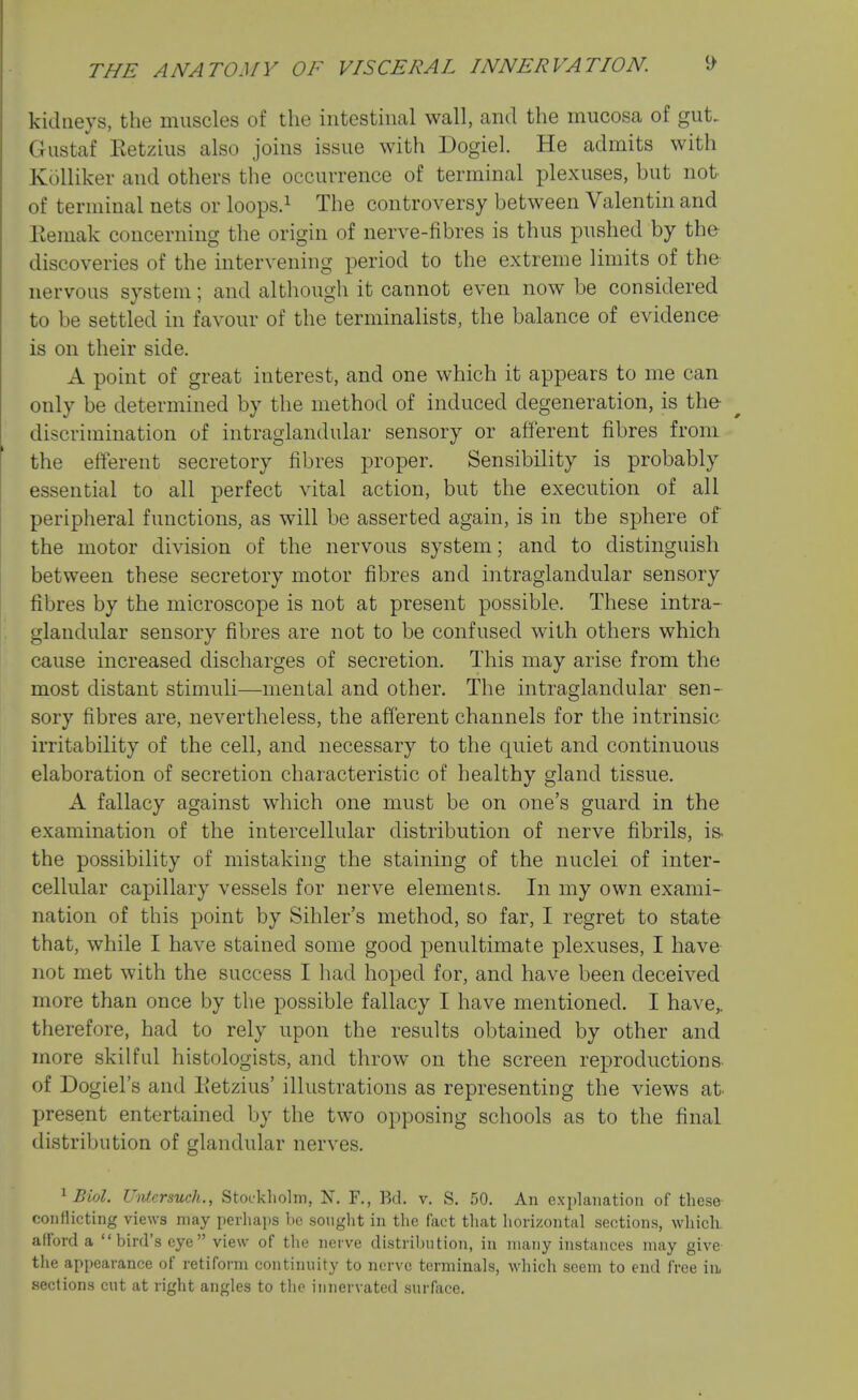 kidneys, the muscles of the intestinal wall, and the mucosa of gut. Gustaf Ketzius also joins issue with Dogiel. He admits with Kolliker and others the occurrence of terminal plexuses, but not of terminal nets or loops.i The controversy between Valentin and llemak concerning the origin of nerve-fibres is thus pushed by the discoveries of the intervening period to the extreme limits of the- nervous system; and although it cannot even now be considered to be settled in favour of the terminalists, the balance of evidence is on their side. A point of great interest, and one which it appears to me can only be determined by the method of induced degeneration, is the- discrimination of intraglandular sensory or afferent fibres from the efferent secretory fibres proper. Sensibility is probably essential to all perfect vital action, but the execution of all peripheral functions, as will be asserted again, is in the sphere of the motor division of the nervous system; and to distinguish between these secretory motor fibres and intraglandular sensory fibres by the microscope is not at present possible. These intra- glandular sensory fibres are not to be confused with others which cause increased discharges of secretion. This may arise from the most distant stimuli—mental and other. The intraglandular sen- sory fibres are, nevertheless, the afferent channels for the intrinsic irritability of the cell, and necessary to the quiet and continuous elaboration of secretion characteristic of healthy gland tissue. A fallacy against which one must be on one's guard in the examination of the intercellular distribution of nerve fibrils, is- the possibility of mistaking the staining of the nuclei of inter- cellular capillary vessels for nerve elements. In my own exami- nation of this point by Sihler's method, so far, I regret to state that, while I have stained some good penultimate plexuses, I have not met with the success I had hoped for, and have been deceived more than once by the possible fallacy I have mentioned. I have^ therefore, had to rely upon the results obtained by other and more skilful histologists, and throw on the screen reproductions- of Dogiel's and Uetzius' illustrations as representing the views at present entertained by the two opposing schools as to the final distribution of glandular nerves. ^ Biol. Untersuch., Stockliolm, N. F., Bd. v. S. 50. An explanation of these- conflicting views may perhaps be sought in the fact that horizontal sections, wliicli. afford a bird's eye view of the nerve distribution, in many instances may give- the appearance of retiform continuity to nerve terminals, which seem to end free ixi sections cut at right angles to the innervated surface.