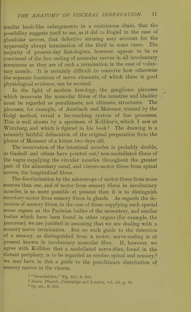 imilar knob-like enlargements in a continuous chain, that the jiossibility suggests itself to me, as it did to Dogiel in the case of -landular nerves, that defective staining may account for the apparently abrupt termination of the fibril in some cases. The majority of present-day histologists, however, appear to be as convinced of the free ending of muscular nerves in all involuntary structures as they are of such a termination in the case of volun- tary muscle. It is certainly difficult to conceive how otherwise the separate functions of nerve elements, of which there is good physiological evidence, can be secured. In the light of modern histology, the ganglionic plexuses which innervate the muscular fibres of the intestine and bladder must be regarded as penultimate, not ultimate, structures. The plexuses, for example, of Auerbach and Meissner, treated by the Golgi method, reveal a far-reaching system of fine processes. This is well shown by a specimen of Kolliker's, which I saw at Wiirzburg, and which is figured in his book.^ The drawing is a minutely faithful delineation of the original preparation from the plexus of Meissner of a kitten two days old. The innervation of the intestinal muscles is probably double, as Gaskell and others have pointed out,^ non-medullated fibres of the vagus supplying the circular muscles throughout the greater part of the alimentary canal, and viscero-motor fibres from spinal nerves, the longitudinal fibres. The discrimination by the microscope of motor fibres from more sources than one, and of motor from sensory fibres in involuntary muscles, is no more possible at present than it is to distinguish secretory-motor from sensory fibres in glands. As regards the de- tection of sensory fibres, in the case of those supplying such special sense organs as the Pacinian bodies of the mesentery, and similar bodies which have been found in other organs (for example, the pancreas), we are justified in assuming that we are dealing with a sensory nerve termination. But no such guide to the detection of a sensory, as distinguished from a motor, nerve-ending is at present known in involuntary muscular fibre. If, however, we agree with Kolliker that a medullated nerve-fibre, found in the distant periphery, is to be regarded as cerebro spinal and sensory we may have in this a guide to the penultimate distribution of sensory nerves in the viscera. ^ •'Gewebelelire, Fig. 843, S. 868. 2 Jonrn. Physiol, Cambridge and London, vol. vii. p. 18. ^ 021. ext., S. 858.
