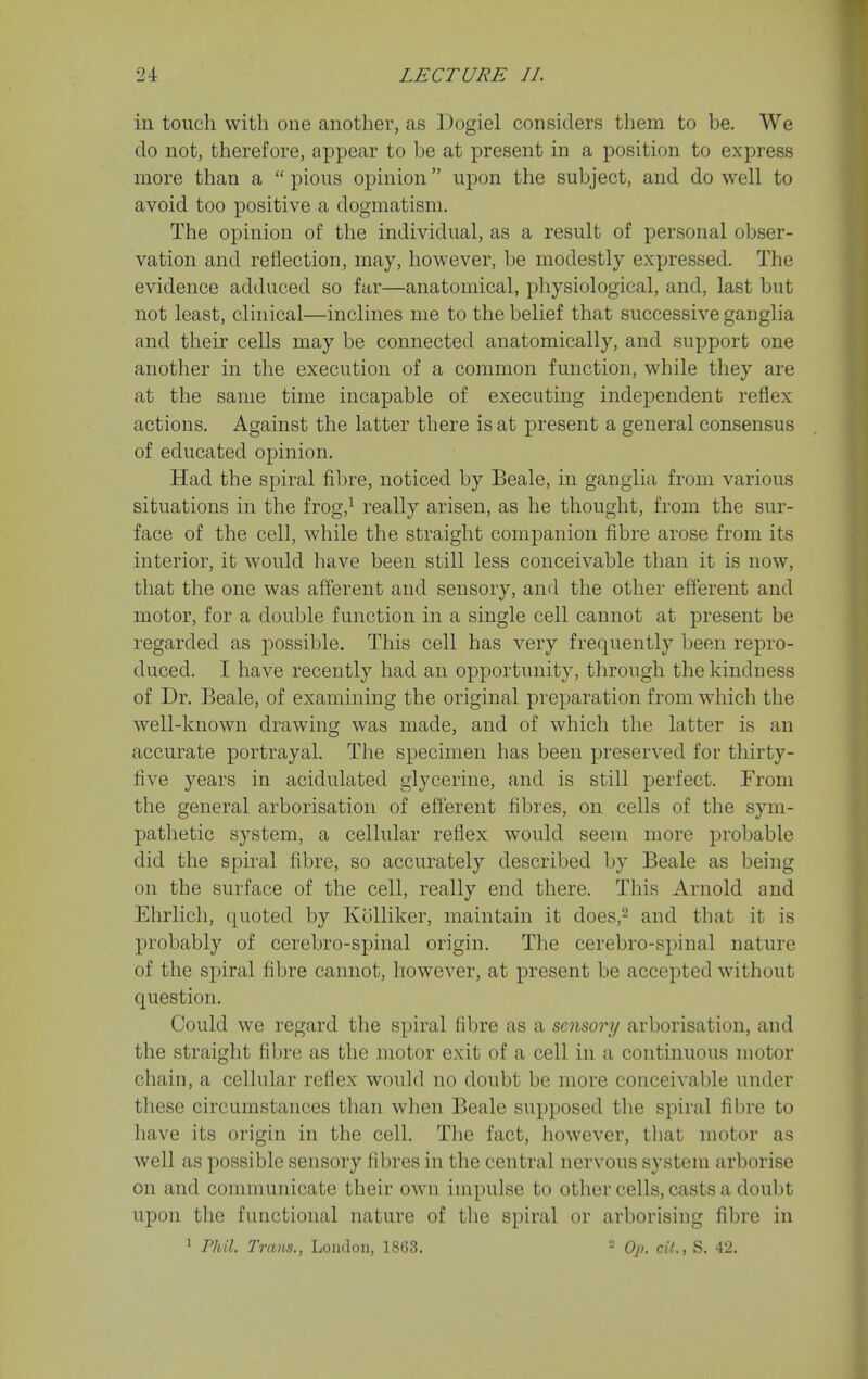 in touch with one another, as Dogiel considers them to be. We do not, therefore, appear to be at present in a position to express more than a  pious opinion upon the subject, and do well to avoid too positive a dogmatism. The opinion of the individual, as a result of personal obser- vation and reflection, may, however, be modestly expressed. The evidence adduced so far—anatomical, physiological, and, last but not least, clinical—inclines me to the belief that successive ganglia and their cells may be connected anatomically, and support one another in the execution of a common function, while they are at the same time incapable of executing inde^^endent reflex actions. Against the latter there is at present a general consensus of educated opinion. Had the spiral fibre, noticed by Beale, in ganglia from various situations in the frog,^ really arisen, as he thought, from the sur- face of the cell, while the straight companion fibre arose from its interior, it would have been still less conceivable than it is now, that the one was afferent and sensory, and the other efferent and motor, for a double function in a single cell cannot at present be regarded as j)ossible. This cell has very frequently been repro- duced. I have recently had an opportunity, through the kindness of Dr. Beale, of examining the original preparation from which the well-known drawing was made, and of which the latter is an accurate portrayal. The specimen has been preserved for thirty- five years in acidulated glycerine, and is still perfect. From the general arborisation of efferent fibres, on cells of the sym- pathetic system, a cellular reflex would seem more probable did the spiral fibre, so accurately described by Beale as being on the surface of the cell, really end there. This Arnold and Ehrlich, quoted by KoUiker, maintain it does,^ and that it is probably of cerebro-spinal origin. The cerebro-spinal nature of the spiral fibre cannot, however, at present be accepted without question. Could we regard the spiral fibre as a sensory arborisation, and the straight fibre as the motor exit of a cell in a continuous motor chain, a cellular reflex would no doubt be more conceivable under these circumstances than when Beale supposed the spiral fibre to have its origin in the cell. The fact, however, that motor as well as possible sensory fibres in the central nervous system arborise on and communicate their own impulse to other cells, casts a doubt upon the functional nature of the spiral or arborising fibre in 1 Phil Trans., Loudon, 1863. - Op. cit., S. 42.