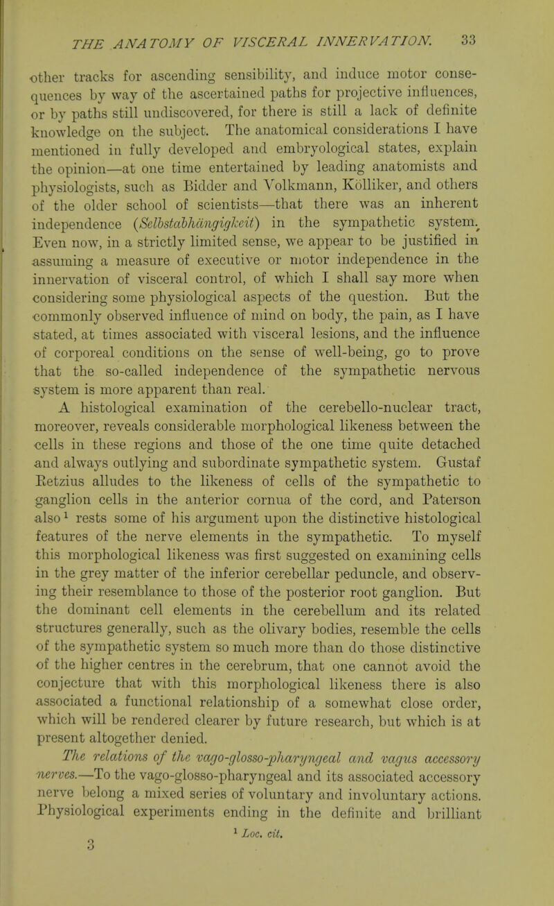 other tracks for ascending sensibility, and induce motor conse- quences by way of the ascertained paths for projective influences, or by paths still undiscovered, for there is still a lack of definite knowledge on the subject. The anatomical considerations I have mentioned in fully developed and embryological states, explain the opinion—at one time entertained by leading anatomists and physiologists, such as Bidder and Yolkmann, Kolliker, and others of the older school of scientists—that there was an inherent independence {Sclbstdbhcingigl^eit) in the sympathetic system.^ Even now, in a strictly limited sense, we appear to be justified in assuming a measure of executive or motor independence in the innervation of visceral control, of which I shall say more when considering some physiological aspects of the question. But the commonly observed influence of mind on body, the pain, as I have stated, at times associated with visceral lesions, and the influence of corporeal conditions on the sense of well-being, go to prove that the so-called independence of the sympathetic nervous system is more apparent than real. A histological examination of the cerebello-nuclear tract, moreover, reveals considerable morphological likeness between the cells in these regions and those of the one time quite detached and always outlying and subordinate sympathetic system. Gustaf Eetzius alludes to the likeness of cells of the sympathetic to ganglion cells in the anterior cornua of the cord, and Paterson also ^ rests some of his argument upon the distinctive histological features of the nerve elements in the sympathetic. To myself this morphological likeness was first suggested on examining cells in the grey matter of the inferior cerebellar peduncle, and observ- ing their resemblance to those of the posterior root ganglion. But the dominant cell elements in the cerebellum and its related structures generally, such as the olivary bodies, resemble the cells of the sympathetic system so much more than do those distinctive of the higher centres in the cerebrum, that one cannot avoid the conjecture that with this morphological likeness there is also associated a functional relationship of a somewhat close order, which will be rendered clearer by future research, but which is at present altogether denied. The relations of the vago-glosso-pharyngeal and vagus accessory nerves.—To the vago-glosso-pharyngeal and its associated accessory nerve belong a mixed series of voluntary and involuntary actions. Physiological experiments ending in the definite and brilliant ^ Loc. cil. 3