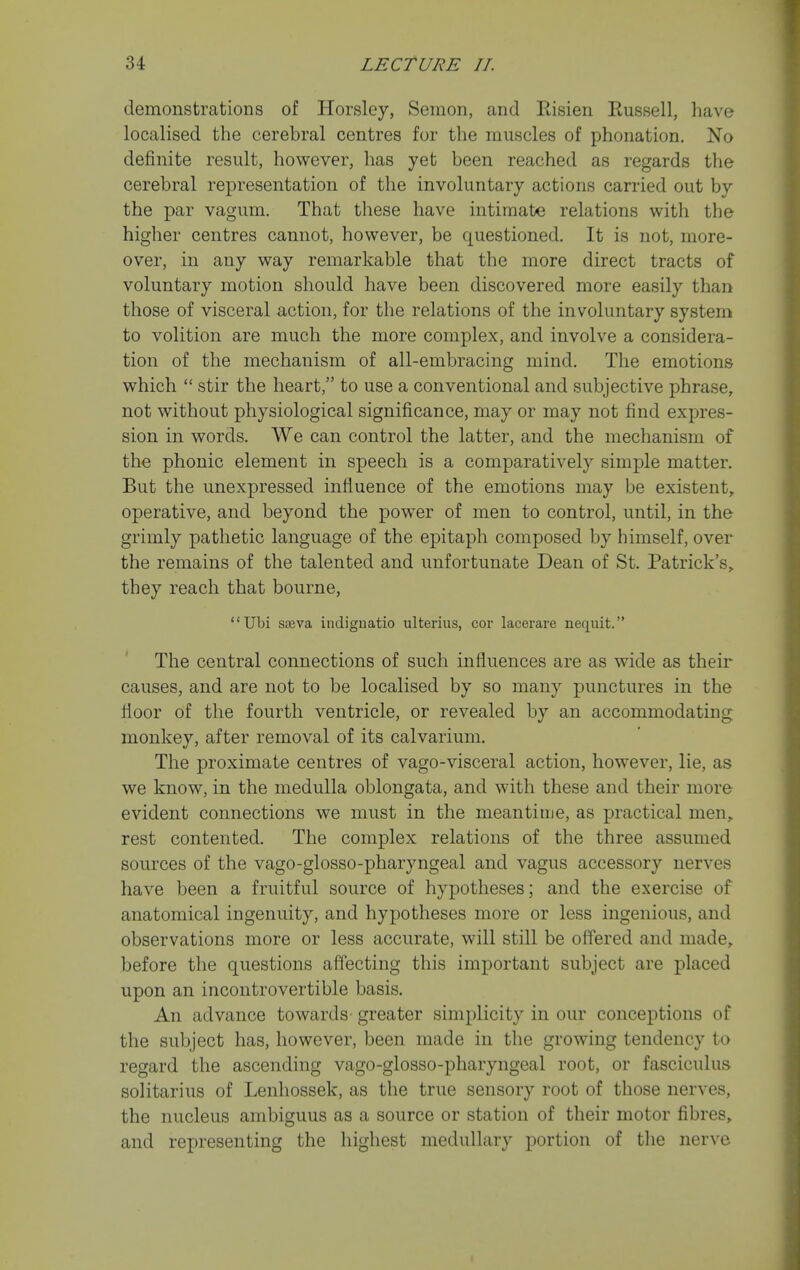 demonstrations of Horsley, Semon, and Risien Eussell, have localised the cerebral centres for the muscles of phonation. No definite result, however, has yet been reached as regards the cerebral representation of the involuntary actions carried out by the par vagum. That these have intimate relations with the higher centres cannot, however, be questioned. It is not, more- over, in any way remarkable that the more direct tracts of voluntary motion should have been discovered more easily than those of visceral action, for the relations of the involuntary system to volition are much the more complex, and involve a considera- tion of the mechanism of all-embracing mind. The emotions which  stir the heart, to use a conventional and subjective phrase, not without physiological significance, may or may not find expres- sion in words. We can control the latter, and the mechanism of th€ phonic element in speech is a comparatively simple matter. But the unexpressed influence of the emotions may be existent, operative, and beyond the power of men to control, until, in the grimly pathetic language of the epitaph composed by himself, over the remains of the talented and unfortunate Dean of St. Patrick's, they reach that bourne, Ubi sseva indignatio ulterius, cor lacerare nequit. The central connections of such influences are as wide as their causes, and are not to be localised by so many punctures in the floor of the fourth ventricle, or revealed by an accommodating monkey, after removal of its calvarium. The proximate centres of vago-visceral action, however, lie, as we know, in the medulla oblongata, and with these and their more evident connections we must in the meantime, as practical men, rest contented. The complex relations of the three assumed sources of the vago-glosso-pharyngeal and vagus accessory nerves have been a fruitful source of hypotheses; and the exercise of anatomical ingenuity, and hypotheses more or less ingenious, and observations more or less accurate, will still be off'ered and made, before the questions affecting this important subject are placed upon an incontrovertible basis. An advance towards- greater simplicity in our conceptions of the subject has, however, been made in the growing tendency to regard the ascending vago-glosso-pharyngeal root, or fasciculus solitarius of Lenhossek, as the true sensory root of those nerves, the nucleus ambiguus as a source or station of their motor fibres, and representing the highest medullary portion of the nerve