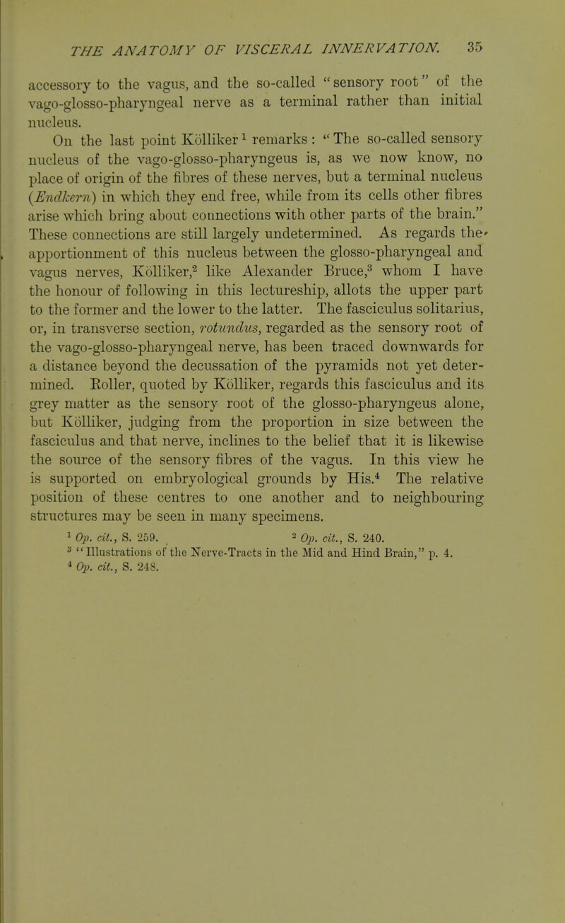 accessory to the vagus, and the so-called  sensory root of the vago-glosso-pharyngeal nerve as a terminal rather than initial nucleus. On the last point Kolliker ^ remarks :  The so-called sensory nucleus of the vago-glosso-pharyngeus is, as we now know, no place of origin of the fibres of these nerves, but a terminal nucleus {Enclkern) in which they end free, while from its cells other fibres arise which bring about connections with other parts of the brain. These connections are still largely undetermined. As regards the* apportionment of this nucleus between the glosso-pharyngeal and vagus nerves, Kolliker,^ like Alexander Bruce,^ whom I have the honour of following in this lectureship, allots the upper part to the former and the lower to the latter. The fasciculus solitarius, or, in transverse section, rotunclus, regarded as the sensory root of the vago-glosso-pharyngeal nerve, has been traced downwards for a distance beyond the decussation of the pyramids not yet deter- mined. Eoller, quoted by Kolliker, regards this fasciculus and its grey matter as the sensory root of the glosso-pharyngeus alone, but Kolliker, judging from the proportion in size between the fasciculus and that nerve, inclines to the belief that it is likewise the source of the sensory fibres of the vagus. In this view he is supported on embryological grounds by His.^ The relative position of these centres to one another and to neighbouring structures may be seen in many specimens. 1 Oj). ext., S. 259. 2 Q^j^ ^^i^^ g_ 240. ^ Illustrations of the Nerve-Tracts in the Mid and Hind Brain, p. 4. 4 Op. cit., S, 248.