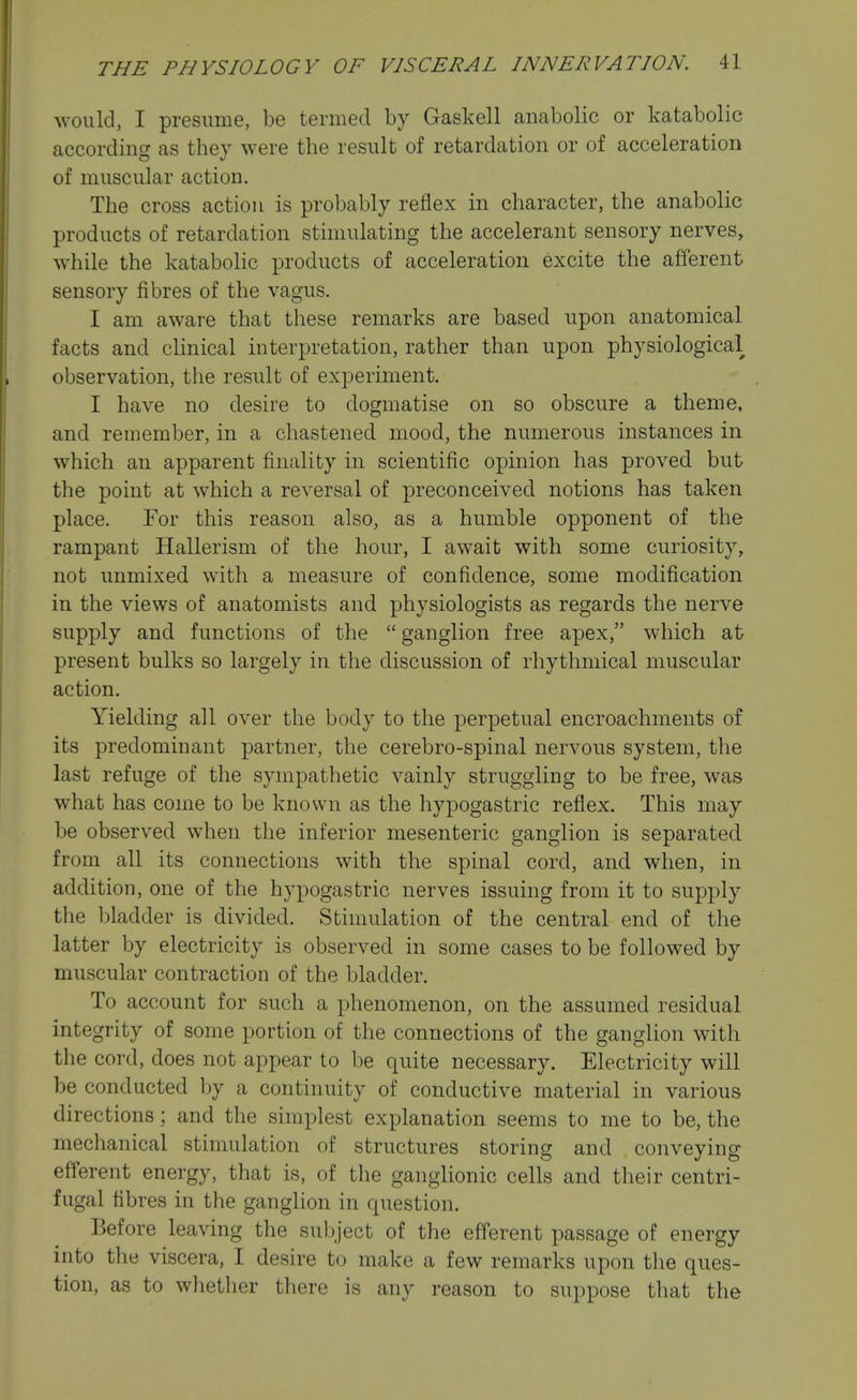 would, I presume, be termed by Gaskell anabolic or katabolic according as they were the result of retardation or of acceleration of muscular action. The cross action is probably reflex in character, the anabolic products of retardation stimulating the accelerant sensory nerves, w^hile the katabolic products of acceleration excite the afferent sensory fibres of the vagus. I am aware that these remarks are based upon anatomical facts and cHnical interpretation, rather than upon physiological observation, the result of experiment. I have no desire to dogmatise on so obscure a theme, and remember, in a chastened mood, the numerous instances in which an apparent finality in scientific opinion has proved but the point at which a reversal of preconceived notions has taken place. For this reason also, as a humble opponent of the rampant Hallerism of the hour, I await with some curiosity, not unmixed with a measure of confidence, some modification in the views of anatomists and physiologists as regards the nerve supply and functions of the  ganglion free apex, which at present bulks so largely in the discussion of rhythmical muscular action. Yielding all over the body to the perpetual encroachments of its predominant partner, the cerebro-spinal nervous system, the last refuge of the sympathetic vainly struggling to be free, was what has come to be known as the hypogastric reflex. This may be observed when the inferior mesenteric ganglion is separated from all its connections with the spinal cord, and when, in addition, one of the hypogastric nerves issuing from it to supply the bladder is divided. Stimulation of the central end of the latter by electricity is observed in some cases to be followed by muscular contraction of the bladder. To account for such a phenomenon, on the assumed residual integrity of some portion of the connections of the ganglion with the cord, does not appear to be quite necessary. Electricity will be conducted by a continuity of conductive material in various directions ; and the simplest explanation seems to me to be, the mechanical stimulation of structures storing and conveying efferent energy, that is, of the ganglionic cells and their centri- fugal fibres in the ganglion in question. Before leaving the subject of the efferent passage of energy into the viscera, I desire to make a few remarks upon the ques- tion, as to whether there is any reason to suppose that the