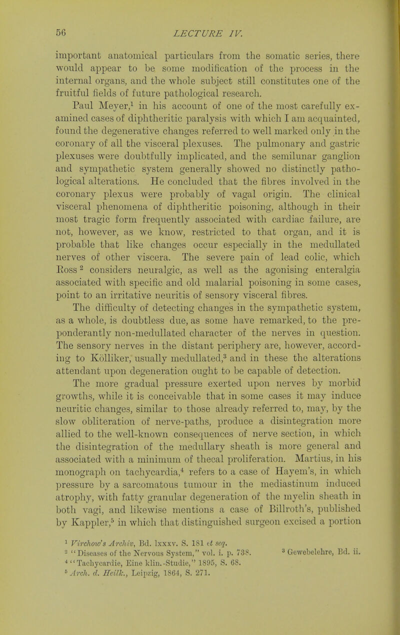 important anatomical particulars from the somatic series, there would appear to be some modification of the process in the internal organs, and the whole subject still constitutes one of the fruitful fields of future pathological research. Paul Meyer,^ in his account of one of the most carefully ex- amined cases of diphtheritic paralysis with which I am acquainted, found the degenerative changes referred to well marked only in the coronary of all the visceral plexuses. The pulmonary and gastric plexuses were doubtfully implicated, and the semilunar ganglion and sympathetic system generally showed no distinctly patho- logical alterations. He concluded that the fibres involved in the coronary plexus were probably of vagal origin. The clinical visceral phenomena of diphtheritic poisoning, although in their most tragic form frequently associated with cardiac failure, are not, however, as we know, restricted to that organ, and it is probable that like changes occur especially in the medullated nerves of other viscera. The severe pain of lead colic, which Eoss 2 considers neuralgic, as well as the agonising enteralgia associated with specific and old malarial poisoning in some cases, point to an irritative neuritis of sensory visceral fibres. The difficulty of detecting changes in the sympathetic system, as a whole, is doubtless due, as some have remarked, to the pre- ponderantly non-medullated character of the nerves in question. The sensory nerves in the distant periphery are, however, accord- ing to Kolliker, usually medullated,^ and in these the alterations attendant upon degeneration ought to be capable of detection. The more gradual pressure exerted upon nerves by morbid growths, while it is conceivable that in some cases it may induce neuritic changes, similar to those already referred to, may, by the slow obliteration of nerve-paths, produce a disintegration more allied to the well-known consequences of nerve section, in which the disintegration of the medullary sheath is more general and associated with a minimum of thecal proliferation. Martins, in his monograph on tachycardia,* refers to a case of Hayem's, in which pressure by a sarcomatous tumour in the mediastinum induced atrophy, with fatty granular degeneration of the myelin sheath in both vagi, and likewise mentions a case of Billroth's, published by Kappler,^ in which that distinguished surgeon excised a portion ^ Virchow's ArcJiiv, Bd. Ixxxv. S. 181 tt scq. - Diseases of the Nervous System, vol. i. p. 738. ^ Gewobelehre, Bd. ii. •»  Tachycardie, Eine klin.-Studie, 1895, S. 68. ^ Arch. d. Hcillc, Leipzig, 1864, S. 271.