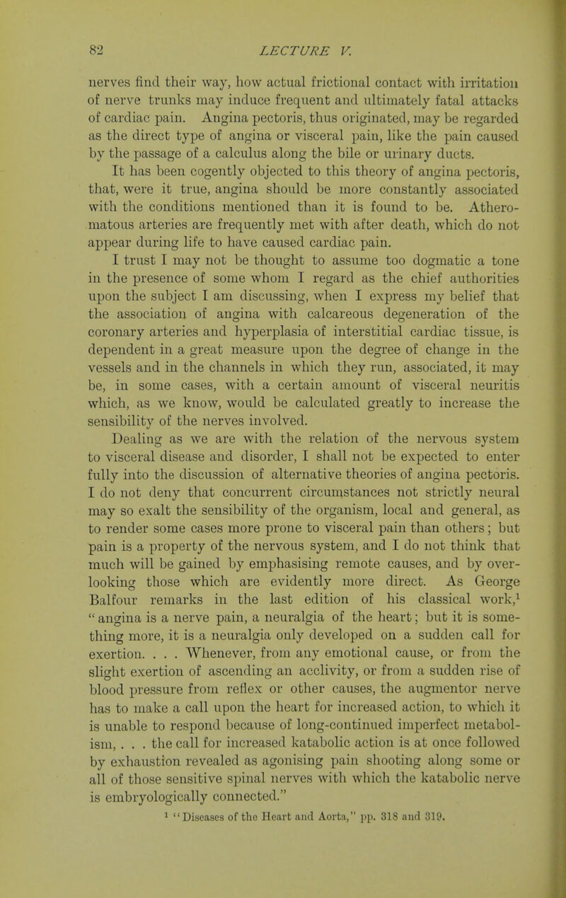 nerves find their way, how actual frictional contact with irritation of nerve trunks may induce frequent and ultimately fatal attacks of cardiac pain. Angina pectoris, thus originated, may be regarded as the direct type of angina or visceral pain, like the pain caused by the passage of a calculus along the bile or urinary ducts. It has been cogently objected to this theory of angina pectoris, that, were it true, angina should be more constantly associated with the conditions mentioned than it is found to be. Athero- matous arteries are frequently met with after death, which do not appear during life to have caused cardiac pain. I trust I may not be thought to assume too dogmatic a tone in the presence of some whom I regard as the chief authorities upon the subject I am discussing, when I express my belief that the association of angina with calcareous degeneration of the coronary arteries and hyperplasia of interstitial cardiac tissue, is dependent in a great measure upon the degree of change in the vessels and in the channels in which they run, associated, it may be, in some cases, with a certain amount of visceral neuritis which, as we know, would be calculated greatly to increase the sensibility of the nerves involved. Dealing as we are with the relation of the nervous system to visceral disease and disorder, I shall not be expected to enter fully into the discussion of alternative theories of angina pectoris. I do not deny that concurrent circumstances not strictly neural may so exalt the sensibility of the organism, local and general, as to render some cases more prone to visceral pain than others; but pain is a ]3roperty of the nervous system, and I do not think that much will be gained by emphasising remote causes, and by over- looking those which are evidently more direct. As George Balfour remarks in the last edition of his classical work,^  angina is a nerve pain, a neuralgia of the heart; but it is some- thing more, it is a neuralgia only developed on a sudden call for exertion. . . . Whenever, from any emotional cause, or from the slight exertion of ascending an acclivity, or from a sudden rise of blood j)ressure from reflex or other causes, the augmentor nerve has to make a call upon the heart for increased action, to whicli it is unable to respond because of long-continued imperfect metabol- ism, . . . the call for increased katabolic action is at once followed by exhaustion revealed as agonising pain shooting along some or all of those sensitive spinal nerves with which the katabolic nerve is embryologically connected. ^ Diseases of the Heart and Aorta, jip. 318 and 319.