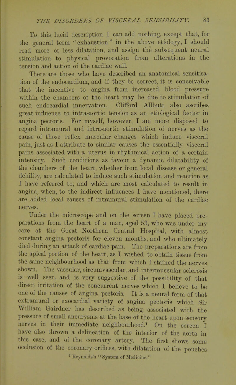 To this lucid description I can add nothing, except that, for the general term  exhaustion in the above etiology, I should read more or less dilatation, and assign the subsequent neural stimulation to physical provocation from alterations in the tension and action of the cardiac wall. There are those who have described an anatomical sensitisa- tion of the endocardium, and if they be correct, it is conceivable that the incentive to angina from increased blood pressure within the chambers of the heart may be due to stimulation of such endocardial innervation. Clifford Allbutt also ascribes great influence to intra-aortic tension as an etiological factor in angina pectoris. For myself, however, I am more disposed to regard intramural and intra-aortic stimulation of nerves as the cause of those reflex muscular changes which induce visceral pain, just as I attribute to similar causes the essentially visceral pains associated with a uterus in rhythmical action of a certain intensity. Such conditions as favour a dynamic dilatability of the chambers of the heart, whether from local disease or general debility, are calculated to induce such stimulation and reaction as I have referred to, and which are most calculated to result in angina, w^hen, to the indirect influences I have mentioned, there are added local causes of intramural stimulation of the cardiac nerves. Under the microscope and on the screen I have placed pre- parations from the heart of a man, aged 53, who was under my care at the Great Northern Central Hospital, with almost constant angina pectoris for eleven months, and who ultimately died during an attack of cardiac pain. The preparations are from the apical portion of the heart, as I wished to obtain tissue from the same neighbourhood as that from which I stained the nerves shown. The vascular, circumvascular, and intermuscular sclerosis is well seen, and is very suggestive of the possibility of that direct irritation of tlie concurrent nerves which I believe to be one of the causes of angina pectoris. It is a neural form of that extramural or exocardial variety of angina pectoris which Sir William Gairdner has described as being associated with the pressure of small aneurysms at the base of the heart upon sensory nerves in their immediate neighbourhood.^ On the screen I have also thrown a delineation of the interior of the aorta in this case, and of the coronary artery. The first shows some occlusion of the coronary orifices, with dilatation of the pouches ^ Reynolds's System of Medicine.