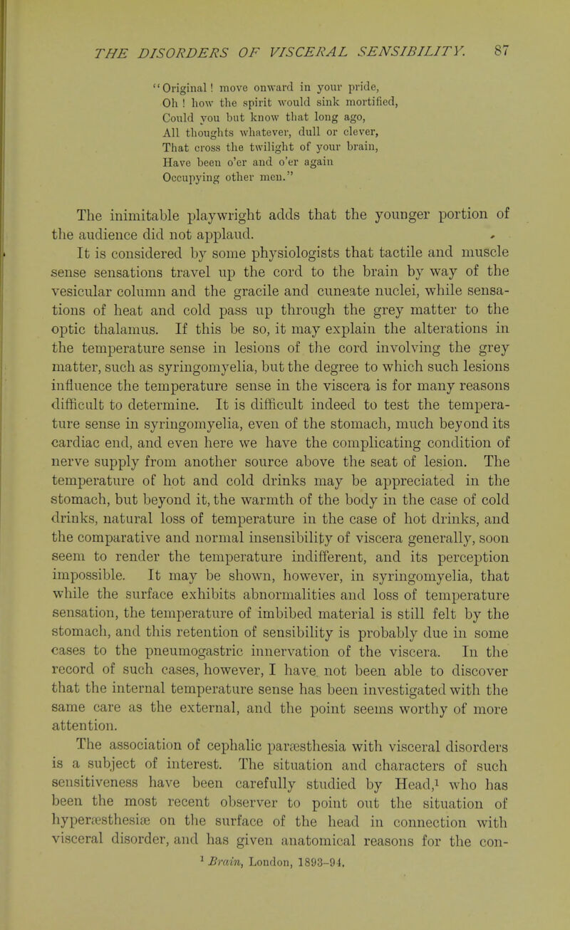 Original! move onward in your pride, Oh ! how the spirit would sink mortified, Could you but know that long ago, All thoughts whatever, dull or clever, That cross the twilight of your brain, Have been o'er and o'er again Occupying other men. The inimitable playwright acids that the younger portion of the audience did not applaud. It is considered by some physiologists that tactile and muscle sense sensations travel up the cord to the brain by way of the vesicular column and the gracile and cuneate nuclei, while sensa- tions of heat and cold pass up through the grey matter to the optic thalamus. If this be so, it may explain the alterations in the temperature sense in lesions of the cord involving the grey matter, such as syringomyelia, but the degree to which such lesions influence the temperature sense in the viscera is for many reasons difficult to determine. It is difficult indeed to test the tempera- ture sense in syringomyelia, even of the stomach, much beyond its cardiac end, and even here we have the complicating condition of nerve supply from another source above the seat of lesion. The temperature of hot and cold drinks may be appreciated in the stomach, but beyond it, the warmth of the body in the case of cold drinks, natural loss of temperature in the case of hot drinks, and the comparative and normal insensibility of viscera generally, soon seem to render the temperature indifferent, and its perception impossible. It may be shown, how^ever, in syringomyelia, that while the surface exhibits abnormalities and loss of temperature sensation, the temperature of imbibed material is still felt by the stomach, and this retention of sensibility is probably due in some cases to the pneumogastric innervation of the viscera. In the record of such cases, however, I have, not been able to discover that the internal temperature sense has been investigated with the same care as the external, and the point seems worthy of more attention. The association of cephalic par?esthesia with visceral disorders is a subject of interest. The situation and characters of such sensitiveness have been carefully studied by Head,i who has been the most recent observer to point out the situation of hypenesthesise on tlie surface of the head in connection with visceral disorder, and has given anatomical reasons for the con- ^ Brain, London, 1893-91.