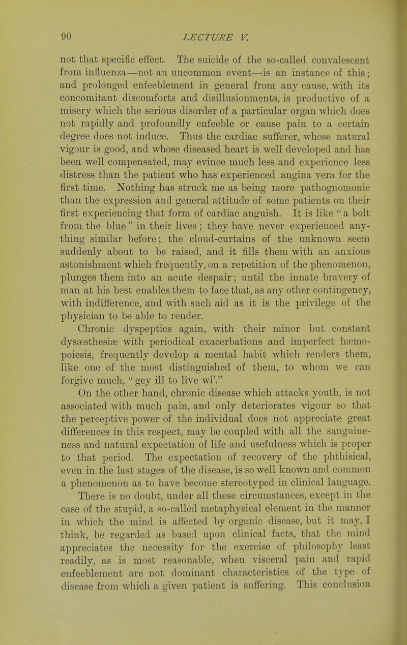 not that specific effect. The suicide of the so-called convalescent from influenza—not an uncommon event—is an instance of this; and prolonged enfeeblement in general from any cause, with its concomitant discomforts and disillusionments, is productive of a misery which tlie serious disorder of a particular organ which does not rapidly and profoundly enfeeble or cause pain to a certain degree does not induce. Thus the cardiac sufi'erer, whose natural vigour is good, and whose diseased heart is well developed and has been well compensated, may evince much less and experience less distress than the patient who has experienced angina vera for the first time. Nothing has struck me as being more pathognomonic than the expression and general attitude of some patients on their first experiencing that form of cardiac anguish. It is like  a bolt from the blue  in their lives ; they have never experienced any- thing similar before; the cloud-curtains of the unknown seem suddenly about to be raised, and it fills them with an anxious astonishment which frequently, on a repetition of the phenomenon, plunges them into an acute despair; until the innate bravery of man at his best enables them to face that, as any other contingency, with indifference, and with such aid as it is the privilege of the physician to be able to render. Chronic dyspeptics again, with their minor but constant dysaesthesiae with periodical exacerbations and imperfect hiemo- poiesis, frequently develop a mental habit which renders them, like one of the most distinguished of them, to whom we can forgive much,  gey ill to live wi'. On the other hand, chronic disease which attacks youth, is not associated with much pain, and only deteriorates vigour so that the perceptive power of the individual does not appreciate great differences in this respect, may be coupled with all the sanguine- ness and natural expectation of life and usefulness which is proper to that period. The expectation of recovery of the phthisical, even in the last stages of the disease, is so well known and common a phenomenon as to have become stereotyped in clinical language. There is no doubt, under all these circumstances, except in the case of the stupid, a so-called metaphysical element in the manner in which the mind is affected by organic disease, but it may, I think, be regarded as based upon clinical facts, that the mind appreciates the necessity for the exercise of philosophy least readily, as is most reasonable, when visceral pain and rapid enfeeblement are not dominant characteristics of the type of disease from which a given patient is suffering. This conclusion