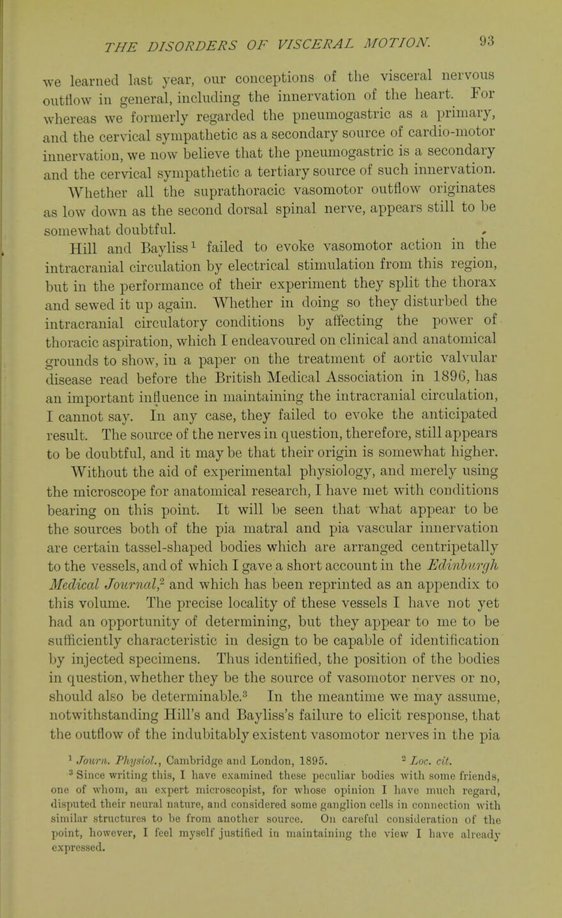 we learned last year, our conceptions of the visceral nervous outflow in general, including the innervation of the heart. For whereas we formerly regarded the pneumogastric as a primary, and the cervical sympathetic as a secondary source of cardio-motor innervation, we now believe that the pneumogastric is a secondary and the cervical sympathetic a tertiary source of such innervation. Whether all the suprathoracic vasomotor outflow originates as low down as the second dorsal spinal nerve, appears still to be somewhat doubtful. Hill and Bayliss^ failed to evoke vasomotor action in the intracranial circulation by electrical stimulation from this region, but in the performance of their experiment they split the thorax and sewed it up again. Whether in doing so they disturbed the intracranial circulatory conditions by affecting the power of thoracic aspiration, which I endeavoured on clinical and anatomical grounds to show, in a paper on the treatment of aortic valvular disease read before the British Medical Association in 1896, has an important influence in maintaining the intracranial circulation, I cannot say. In any case, they failed to evoke the anticipated result. The source of the nerves in question, therefore, still appears to be doubtful, and it may be that their origin is somewhat higher. Without the aid of experimental physiology, and merely using the microscope for anatomical research, I have met with conditions bearing on this point. It will be seen that what appear to be the sources both of the pia matral and pia vascular innervation are certain tassel-shaped bodies which are arranged centripetally to the vessels, and of which I gave a short account in the Ediiiburgh Medical Journal,^ and which has been reprinted as an appendix to this volume. The precise locality of these vessels I have not yet had an opportunity of determining, but they appear to me to be sufficiently characteristic in design to be capable of identification by injected specimens. Thus identified, the position of the bodies in question, whether they be the source of vasomotor nerves or no, should also be determinable.^ In the meantime we may assume, notwithstanding Hill's and Bayliss's failure to elicit response, that the outflow of the indubitably existent vasomotor nerves in the pia ^ Journ. Physiol., Cambridge and London, 1895. - Loc. cit. 2 Since writing this, I have examined these peculiar bodies with some friends, one of whom, an expert microscopist, for whose opinion I have much regard, disputed their neural nature, and considered some ganglion cells in connection with similar structures to be from another source. On careful consideration of the point, however, I feel myself justified in maintaining the view I have already expressed.