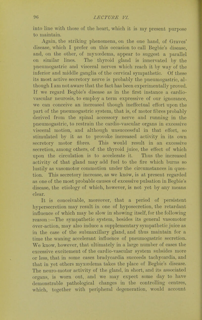 into line with those of the heart, which it is my present purpose to maintain. Again, the striking phenomena, on the one hand, of Graves' disease, which I prefer on this occasion to call Begbie's disease, and, on the other, of myxoedema, appear to suggest a parallel on similar lines. The thyroid gland is innervated by the pneumogastric and visceral nerves which reach it by way of the inferior and middle ganglia of the cervical sympathetic. Of these its most active secretory nerve is probably the pneumogastric, al- though I am not aware that the fact has been experimentally proved. If we regard Begbie's disease as in the first instance a cardio- vascular neurosis, to employ a term expressive of our ignorance, we can conceive an increased though ineffectual effort upon the part of the pneumogastric system, that is, of motor fibres probably derived from the spinal accessory nerve and running in the pneumogastric, to restrain the cardio-vascular organs in excessive visceral motion, and although unsuccessful in that effort, so stimulated by it as to provoke increased activity in its own secretory motor fibres. This would result in an excessive secretion, among others, of the thyroid juice, the effect of which upon the circulation is to accelerate it. Thus the increased activity of that gland may add fuel to the fire which burns so lustily as vasomotor commotion under the circumstances in ques- tion. This secretory increase, as we know, is at present regarded as one of the most probable causes of excessive pulsation in Begbie's disease, the etiology of which, however, is not yet by any means clear. It is conceivable, moreover, that a period of persistent hypersecretion may result in one of hyposecretion, the retardant influence of which may be slow in showing itself, for the following reason:—The sympathetic system, besides its general vasomotor Over-action, may also induce a supplementary sympathetic juice as in the case of the submaxillary gland, and thus maintain for a time the waning accelerant influence of pneumogastric secretion. We know, however, that ultimately in a large number of cases the excessive excitement of the cardio-vascular system subsides more or less, that in some cases bradycardia succeeds tachycardia, and that in yet others myxoedema takes the place of Begbie's disease. The neuro-motor activity of the gland, in short, and its associated organs, is worn out, and we may expect some day to have demonstrable pathological clianges in the controlling centres, which, together with periplieral degeneration, would account