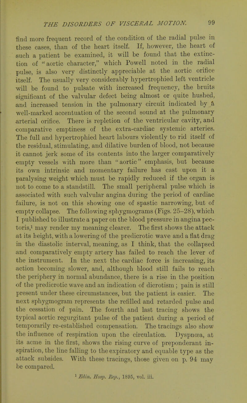 find more frequent record of the condition of the radial pulse in these cases, than of the heart itself. If, however, the heart of such a patient be examined, it will be found that the extinc- tion of aortic character, which Powell noted in the radial pulse, is also very distinctly appreciable at the aortic orifice itself. The usually very considerably hypertrophied left ventricle will be found to pulsate with increased frequency, the bruits significant of the valvular defect being almost or quite hushed, and increased tension in the pulmonary circuit indicated by a well-marked accentuation of the second sound at the pulmonary arterial orifice. There is repletion of the ventricular cavity, and comparative emptiness of the extra-cardiac systemic arteries. The full and hypertrophied heart labours violently to rid itself of the residual, stimulating, and dilative burden of blood, not because it cannot jerk some of its contents into the larger comparatively empty vessels with more than aortic emphasis, but because its own intrinsic and momentary failure has cast upon it a paralysing weight which must be rapidly reduced if the organ is not to come to a standstill. The small peripheral pulse which is associated with such valvular angina during the period of cardiac failure, is not on this showing one of spastic narrowing, but of empty collapse. The following sphygmograms (Figs. 25-28), which I published to illustrate a paper on the blood pressure in angina pec- toris,! may render my meaning clearer. The first shows the attack at its height, with a lowering of the predicrotic wave and a flat drag in the diastolic interval, meaning, as I think, that the collapsed and comparatively empty artery has failed to reach the lever of the instrument. In the next the cardiac force is increasing, its action becoming slower, and, although blood still fails to reach the periphery in normal abundance, there is a rise in the position of the predicrotic wave and an indication of dicrotism ; pain is still present under these circumstances, but the patient is easier. The next sphygmogram represents the refilled and retarded pulse and the cessation of pain. The fourth and last tracing shows the typical aortic regurgitant pulse of the patient during a period of temporarily re-established compensation. The tracings also show the influence of respiration upon the circulation. Dyspnoea, at its acme in the first, shows the rising curve of preponderant in- spiration, the line falling to the expiratory and equable type as the attack subsides. With these tracings, those given on p. 94 may be compared. ^ Eclin, IIosp. lie])., 1895, vol. iii.