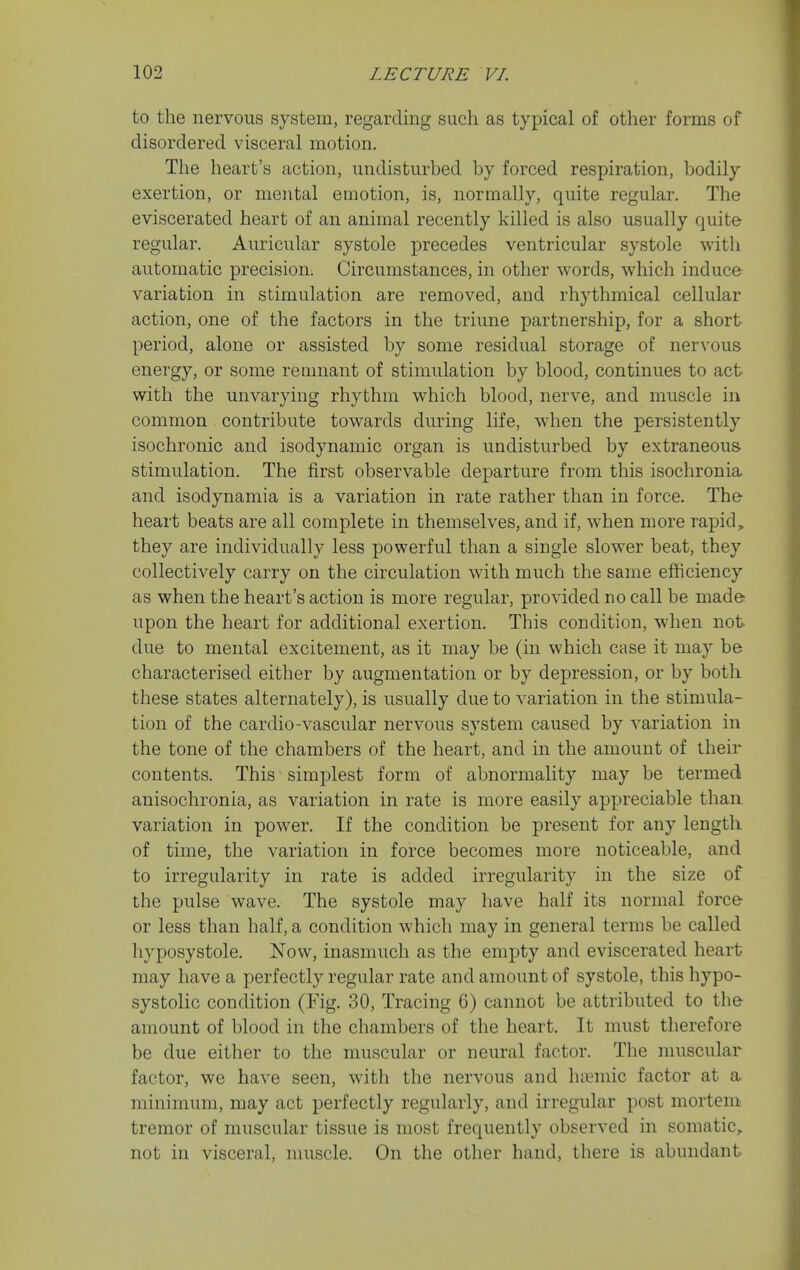 to the nervous system, regarding such as typical of other forms of disordered visceral motion. Tiie heart's action, undisturbed by forced respiration, bodily exertion, or mental emotion, is, normally, quite regular. The eviscerated heart of an animal recently killed is also usually quite regular. Auricular systole precedes ventricular systole with automatic precision. Circumstances, in other words, which induce variation in stimulation are removed, and rhythmical cellular action, one of the factors in the triune partnership, for a short period, alone or assisted by some residual storage of nervous energy, or some remnant of stimulation by blood, continues to act with the unvarying rhythm which blood, nerve, and muscle in common contribute towards during life, when the persistently isochronic and isodynamic organ is undisturbed by extraneous- stimulation. The first observable departure from this isochronia and isodynamia is a variation in rate rather than in force. The- heart beats are all complete in themselves, and if, when more rapid, they are individually less powerful than a single slower beat, they collectively carry on the circulation with much the same efficiency as when the heart's action is more regular, provided no call be made- upon the heart for additional exertion. This condition, when not due to mental excitement, as it may be (in which case it may be characterised either by augmentation or by depression, or by both these states alternately), is usually due to variation in the stimula- tion of the cardio-vascular nervous system caused by variation in the tone of the chambers of the heart, and in the amount of their contents. This simplest form of abnormahty may be termed anisochronia, as variation in rate is more easily appreciable than variation in power. If the condition be present for any length of time, the variation in force becomes more noticeable, and to irregularity in rate is added irregularity in the size of the pulse wave. The systole may have half its normal force- or less than half, a condition which may in general terms be called hyposystole. Now, inasmuch as the empty and eviscerated heart may have a perfectly regular rate and amount of systole, this hypo- systolic condition (Fig. 30, Tracing 6) cannot be attributed to the amount of blood in the chambers of the heart. It must therefore be due either to the muscular or neural factor. The muscular factor, we have seen, with the nervous and ha^mic factor at a minimum, may act perfectly regularly, and irregular post mortem tremor of muscular tissue is most frequently observed in somatic,, not in visceral, muscle. On the other hand, there is abundant